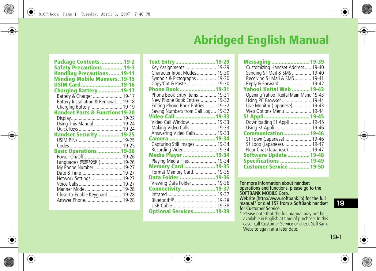 19-119Abridged English ManualPackage Contents ................19-2Safety Precautions ..............19-3Handling Precautions ........19-11Minding Mobile Manners..19-15USIM Card...........................19-16Charging Battery ...............19-17Battery &amp; Charger .......................19-17Battery Installation &amp; Removal.....19-18Charging Battery.........................19-19Handset Parts &amp; Functions19-20Display........................................19-22Using This Manual ......................19-24Quick Keys..................................19-24Handset Security................19-25USIM PINs ..................................19-25Codes .........................................19-25Basic Operations................19-26Power On/Off..............................19-26Language ( 言語設定 ).................19-26My Phone Number ......................19-27Date &amp; Time................................19-27Network Settings ........................19-27Voice Calls..................................19-27Manner Mode.............................19-28Close-to-Enable Keyguard ...........19-28Answer Phone.............................19-28Text Entry...........................19-29Key Assignments ........................ 19-29Character Input Modes............... 19-30Symbols &amp; Pictographs ............... 19-30Copy/Cut &amp; Paste ....................... 19-30Phone Book ........................19-31Phone Book Entry Items.............. 19-31New Phone Book Entries ............ 19-32Editing Phone Book Entries......... 19-32Saving Numbers from Call Log.... 19-32Video Call ...........................19-33Video Call Window..................... 19-33Making Video Calls .................... 19-33Answering Video Calls................ 19-33Camera ...............................19-34Capturing Still Images................. 19-34Recording Video......................... 19-34Media Player......................19-34Playing Media Files..................... 19-34Memory Card .....................19-35Format Memory Card.................. 19-35Data Folder ........................19-36Viewing Data Folder ................... 19-36Connectivity.......................19-37Infrared...................................... 19-37Bluetooth®................................ 19-38USB Cable.................................. 19-38Optional Services...............19-39Messaging ..........................19-39Customizing Handset Address ..... 19-40Sending S! Mail &amp; SMS ............... 19-40Receiving S! Mail &amp; SMS............. 19-41Reply &amp; Forward ......................... 19-42Yahoo! Keitai Web ............19-43Opening Yahoo! Keitai Main Menu 19-43Using PC Browser ....................... 19-44Live Monitor (Japanese) .............. 19-43Web Options Menu..................... 19-44S! Appli...............................19-45Downloading S! Appli................. 19-45Using S! Appli ............................ 19-46Communication..................19-46S! Town (Japanese)..................... 19-46S! Loop (Japanese)...................... 19-47Near Chat (Japanese).................. 19-47Software Update ...............19-48Specifications ....................19-49Customer Service ..............19-50For more information about handset operations and functions, please go to the SOFTBANK MOBILE Corp.Website (http://www.softbank.jp) for the full manual* or dial 157 from a SoftBank handset for Customer Service.* Please note that the full manual may not be available in English at time of purchase. In this case, call Customer Service or check SoftBank Website again at a later date.810P.book  Page 1  Tuesday, April 3, 2007  7:40 PM