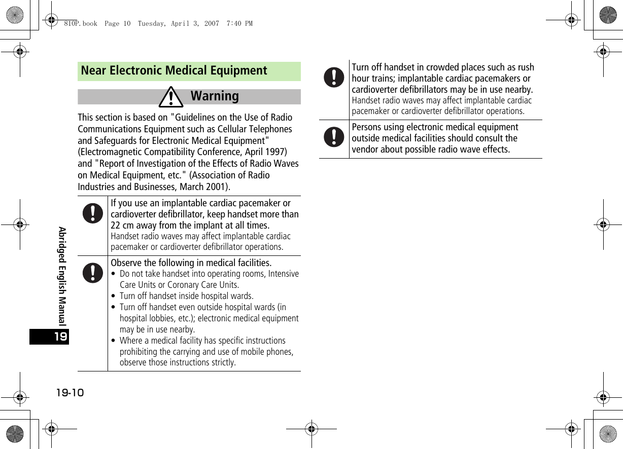 19-1019Abridged English ManualNear Electronic Medical EquipmentThis section is based on &quot;Guidelines on the Use of Radio Communications Equipment such as Cellular Telephones and Safeguards for Electronic Medical Equipment&quot; (Electromagnetic Compatibility Conference, April 1997) and &quot;Report of Investigation of the Effects of Radio Waves on Medical Equipment, etc.&quot; (Association of Radio Industries and Businesses, March 2001).If you use an implantable cardiac pacemaker or cardioverter defibrillator, keep handset more than 22 cm away from the implant at all times.Handset radio waves may affect implantable cardiac pacemaker or cardioverter defibrillator operations.Observe the following in medical facilities.• Do not take handset into operating rooms, Intensive Care Units or Coronary Care Units.• Turn off handset inside hospital wards.• Turn off handset even outside hospital wards (in hospital lobbies, etc.); electronic medical equipment may be in use nearby.• Where a medical facility has specific instructions prohibiting the carrying and use of mobile phones, observe those instructions strictly.WarningTurn off handset in crowded places such as rushhour trains; implantable cardiac pacemakers or cardioverter defibrillators may be in use nearby.Handset radio waves may affect implantable cardiac pacemaker or cardioverter defibrillator operations.Persons using electronic medical equipment outside medical facilities should consult the vendor about possible radio wave effects.810P.book  Page 10  Tuesday, April 3, 2007  7:40 PM