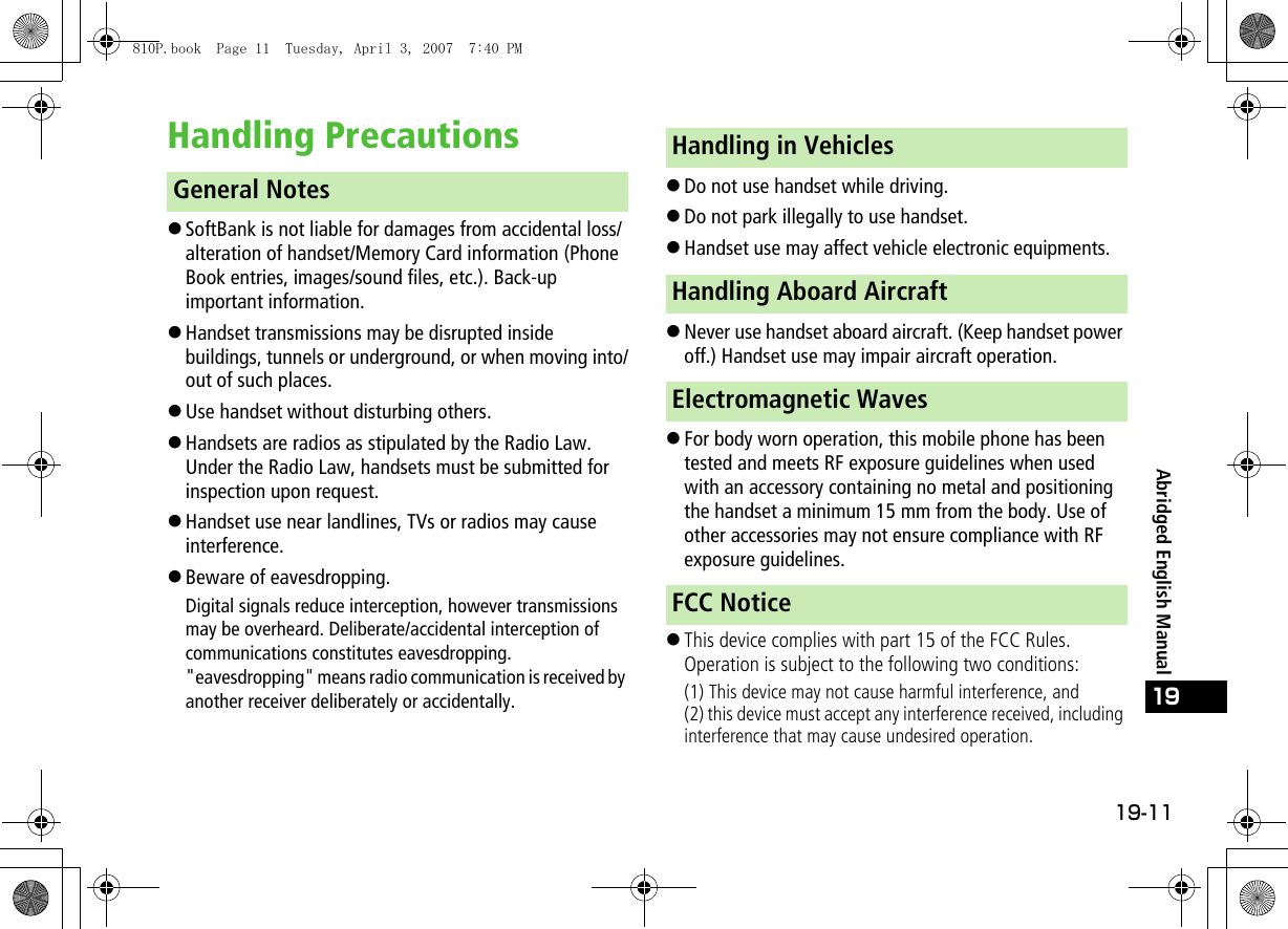 19-11Abridged English Manual19Handling Precautions!SoftBank is not liable for damages from accidental loss/alteration of handset/Memory Card information (Phone Book entries, images/sound files, etc.). Back-up important information.!Handset transmissions may be disrupted inside buildings, tunnels or underground, or when moving into/out of such places.!Use handset without disturbing others.!Handsets are radios as stipulated by the Radio Law. Under the Radio Law, handsets must be submitted for inspection upon request.!Handset use near landlines, TVs or radios may cause interference.!Beware of eavesdropping.Digital signals reduce interception, however transmissions may be overheard. Deliberate/accidental interception of communications constitutes eavesdropping.&quot;eavesdropping&quot; means radio communication is received by another receiver deliberately or accidentally.!Do not use handset while driving.!Do not park illegally to use handset.!Handset use may affect vehicle electronic equipments.!Never use handset aboard aircraft. (Keep handset power off.) Handset use may impair aircraft operation.!For body worn operation, this mobile phone has been tested and meets RF exposure guidelines when used with an accessory containing no metal and positioning the handset a minimum 15 mm from the body. Use of other accessories may not ensure compliance with RF exposure guidelines.!This device complies with part 15 of the FCC Rules. Operation is subject to the following two conditions:(1) This device may not cause harmful interference, and(2) this device must accept any interference received, including interference that may cause undesired operation.General NotesHandling in VehiclesHandling Aboard AircraftElectromagnetic WavesFCC Notice810P.book  Page 11  Tuesday, April 3, 2007  7:40 PM