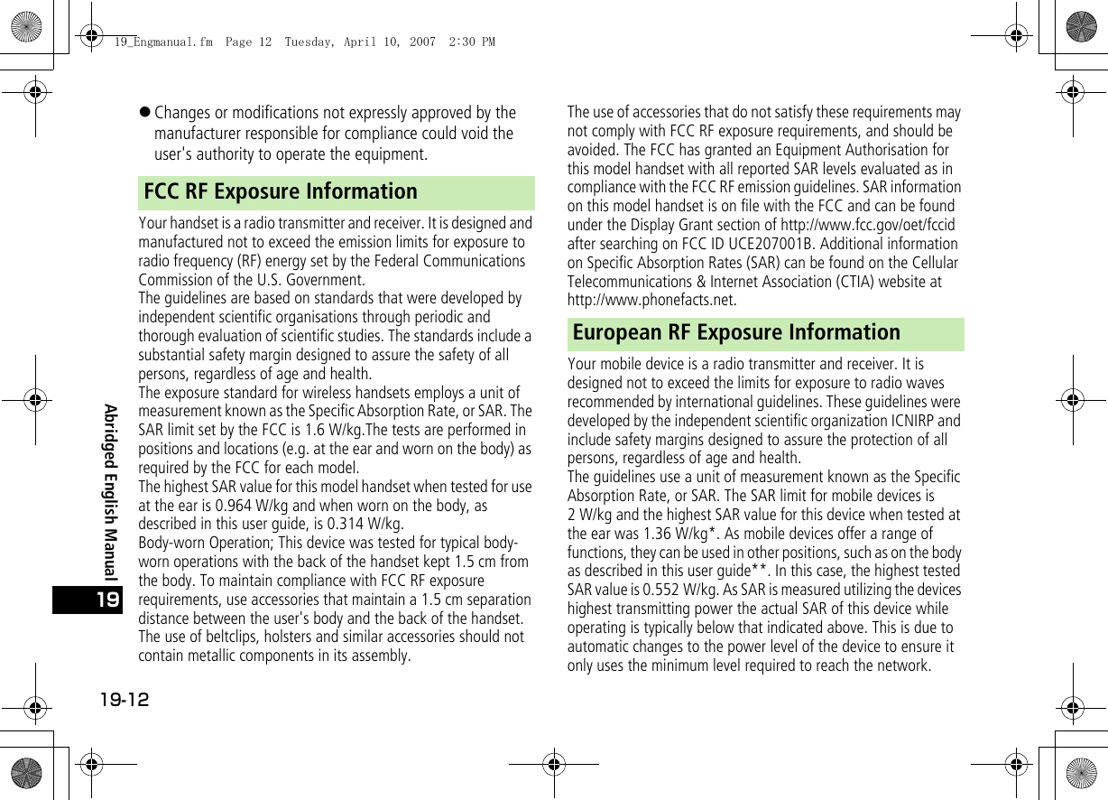 19-1219Abridged English Manual!Changes or modifications not expressly approved by the manufacturer responsible for compliance could void the user&apos;s authority to operate the equipment.Your handset is a radio transmitter and receiver. It is designed and manufactured not to exceed the emission limits for exposure to radio frequency (RF) energy set by the Federal Communications Commission of the U.S. Government.The guidelines are based on standards that were developed by independent scientific organisations through periodic and thorough evaluation of scientific studies. The standards include a substantial safety margin designed to assure the safety of all persons, regardless of age and health.The exposure standard for wireless handsets employs a unit of measurement known as the Specific Absorption Rate, or SAR. The SAR limit set by the FCC is 1.6 W/kg.The tests are performed in positions and locations (e.g. at the ear and worn on the body) as required by the FCC for each model.The highest SAR value for this model handset when tested for use at the ear is 0.964 W/kg and when worn on the body, as described in this user guide, is 0.314 W/kg.Body-worn Operation; This device was tested for typical body-worn operations with the back of the handset kept 1.5 cm from the body. To maintain compliance with FCC RF exposure requirements, use accessories that maintain a 1.5 cm separation distance between the user&apos;s body and the back of the handset. The use of beltclips, holsters and similar accessories should not contain metallic components in its assembly.The use of accessories that do not satisfy these requirements may not comply with FCC RF exposure requirements, and should be avoided. The FCC has granted an Equipment Authorisation for this model handset with all reported SAR levels evaluated as in compliance with the FCC RF emission guidelines. SAR information on this model handset is on file with the FCC and can be found under the Display Grant section of http://www.fcc.gov/oet/fccid after searching on FCC ID UCE207001B. Additional information on Specific Absorption Rates (SAR) can be found on the Cellular Telecommunications &amp; Internet Association (CTIA) website at http://www.phonefacts.net.Your mobile device is a radio transmitter and receiver. It is designed not to exceed the limits for exposure to radio waves recommended by international guidelines. These guidelines were developed by the independent scientific organization ICNIRP and include safety margins designed to assure the protection of all persons, regardless of age and health.The guidelines use a unit of measurement known as the Specific Absorption Rate, or SAR. The SAR limit for mobile devices is 2 W/kg and the highest SAR value for this device when tested at the ear was 1.36 W/kg*. As mobile devices offer a range of functions, they can be used in other positions, such as on the body as described in this user guide**. In this case, the highest tested SAR value is 0.552 W/kg. As SAR is measured utilizing the devices highest transmitting power the actual SAR of this device while operating is typically below that indicated above. This is due to automatic changes to the power level of the device to ensure it only uses the minimum level required to reach the network.FCC RF Exposure InformationEuropean RF Exposure Information19_Engmanual.fm  Page 12  Tuesday, April 10, 2007  2:30 PM