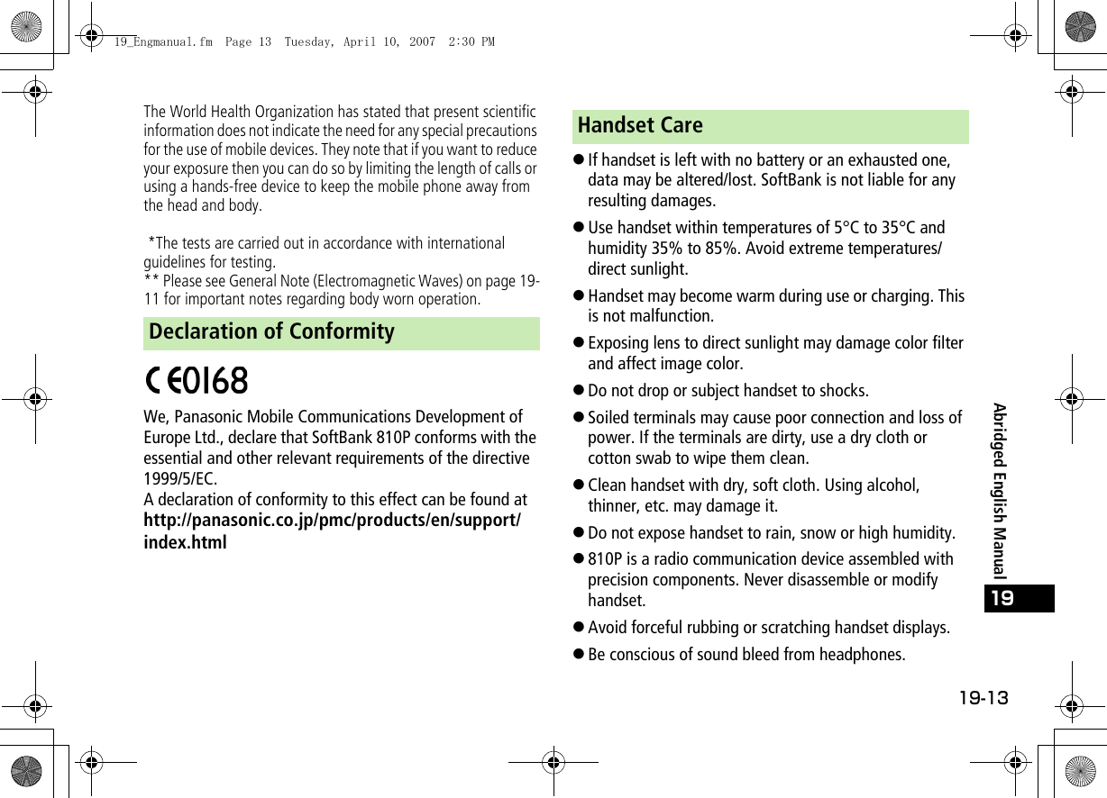 19-13Abridged English Manual19The World Health Organization has stated that present scientific information does not indicate the need for any special precautions for the use of mobile devices. They note that if you want to reduce your exposure then you can do so by limiting the length of calls or using a hands-free device to keep the mobile phone away from the head and body. *The tests are carried out in accordance with international guidelines for testing.** Please see General Note (Electromagnetic Waves) on page 19-11 for important notes regarding body worn operation.We, Panasonic Mobile Communications Development of Europe Ltd., declare that SoftBank 810P conforms with the essential and other relevant requirements of the directive 1999/5/EC.A declaration of conformity to this effect can be found athttp://panasonic.co.jp/pmc/products/en/support/index.html!If handset is left with no battery or an exhausted one, data may be altered/lost. SoftBank is not liable for any resulting damages.!Use handset within temperatures of 5°C to 35°C and humidity 35% to 85%. Avoid extreme temperatures/direct sunlight.!Handset may become warm during use or charging. This is not malfunction.!Exposing lens to direct sunlight may damage color filter and affect image color.!Do not drop or subject handset to shocks.!Soiled terminals may cause poor connection and loss of power. If the terminals are dirty, use a dry cloth or cotton swab to wipe them clean.!Clean handset with dry, soft cloth. Using alcohol, thinner, etc. may damage it.!Do not expose handset to rain, snow or high humidity.!810P is a radio communication device assembled with precision components. Never disassemble or modify handset.!Avoid forceful rubbing or scratching handset displays.!Be conscious of sound bleed from headphones.Declaration of ConformityHandset Care19_Engmanual.fm  Page 13  Tuesday, April 10, 2007  2:30 PM