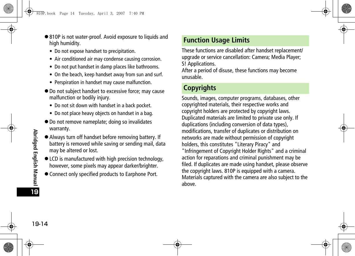 19-1419Abridged English Manual!810P is not water-proof. Avoid exposure to liquids and high humidity.• Do not expose handset to precipitation.• Air conditioned air may condense causing corrosion.• Do not put handset in damp places like bathrooms.• On the beach, keep handset away from sun and surf.• Perspiration in handset may cause malfunction.!Do not subject handset to excessive force; may cause malfunction or bodily injury.• Do not sit down with handset in a back pocket.• Do not place heavy objects on handset in a bag.!Do not remove nameplate; doing so invalidates warranty.!Always turn off handset before removing battery. If battery is removed while saving or sending mail, data may be altered or lost.!LCD is manufactured with high precision technology, however, some pixels may appear darker/brighter.!Connect only specified products to Earphone Port.These functions are disabled after handset replacement/upgrade or service cancellation: Camera; Media Player; S! Applications.After a period of disuse, these functions may become unusable.Sounds, images, computer programs, databases, other copyrighted materials, their respective works and copyright holders are protected by copyright laws. Duplicated materials are limited to private use only. If duplications (including conversion of data types), modifications, transfer of duplicates or distribution on networks are made without permission of copyright holders, this constitutes &quot;Literary Piracy&quot; and &quot;Infringement of Copyright Holder Rights&quot; and a criminal action for reparations and criminal punishment may be filed. If duplicates are made using handset, please observe the copyright laws. 810P is equipped with a camera. Materials captured with the camera are also subject to the above.Function Usage LimitsCopyrights810P.book  Page 14  Tuesday, April 3, 2007  7:40 PM