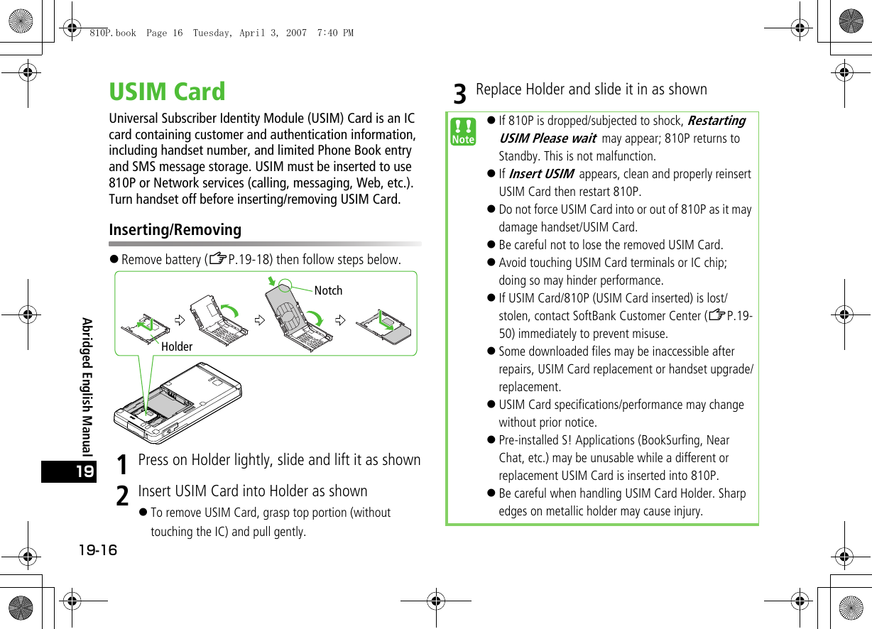 19-1619Abridged English ManualUSIM CardUniversal Subscriber Identity Module (USIM) Card is an ICcard containing customer and authentication information, including handset number, and limited Phone Book entryand SMS message storage. USIM must be inserted to use810P or Network services (calling, messaging, Web, etc.).Turn handset off before inserting/removing USIM Card.Inserting/Removing!Remove battery (ZP.19-18) then follow steps below.1Press on Holder lightly, slide and lift it as shown2Insert USIM Card into Holder as shown!To remove USIM Card, grasp top portion (without touching the IC) and pull gently.3Replace Holder and slide it in as shownHolderNotch!If 810P is dropped/subjected to shock, Restarting USIM Please wait may appear; 810P returns to Standby. This is not malfunction.!If Insert USIM appears, clean and properly reinsert USIM Card then restart 810P.!Do not force USIM Card into or out of 810P as it may damage handset/USIM Card.!Be careful not to lose the removed USIM Card.!Avoid touching USIM Card terminals or IC chip; doing so may hinder performance.!If USIM Card/810P (USIM Card inserted) is lost/stolen, contact SoftBank Customer Center (ZP.19-50) immediately to prevent misuse.!Some downloaded files may be inaccessible after repairs, USIM Card replacement or handset upgrade/replacement.!USIM Card specifications/performance may change without prior notice.!Pre-installed S! Applications (BookSurfing, Near Chat, etc.) may be unusable while a different or replacement USIM Card is inserted into 810P.!Be careful when handling USIM Card Holder. Sharp edges on metallic holder may cause injury.810P.book  Page 16  Tuesday, April 3, 2007  7:40 PM