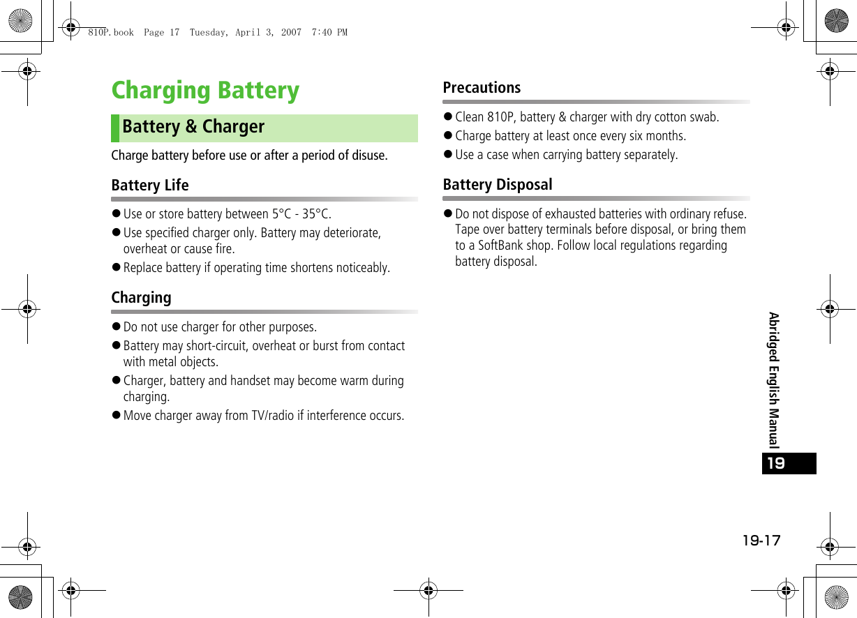 19-17Abridged English Manual19Charging BatteryCharge battery before use or after a period of disuse.Battery Life!Use or store battery between 5°C - 35°C.!Use specified charger only. Battery may deteriorate, overheat or cause fire.!Replace battery if operating time shortens noticeably.Charging!Do not use charger for other purposes.!Battery may short-circuit, overheat or burst from contact with metal objects.!Charger, battery and handset may become warm during charging.!Move charger away from TV/radio if interference occurs.Precautions!Clean 810P, battery &amp; charger with dry cotton swab.!Charge battery at least once every six months.!Use a case when carrying battery separately.Battery Disposal!Do not dispose of exhausted batteries with ordinary refuse. Tape over battery terminals before disposal, or bring them to a SoftBank shop. Follow local regulations regarding battery disposal.Battery &amp; Charger810P.book  Page 17  Tuesday, April 3, 2007  7:40 PM