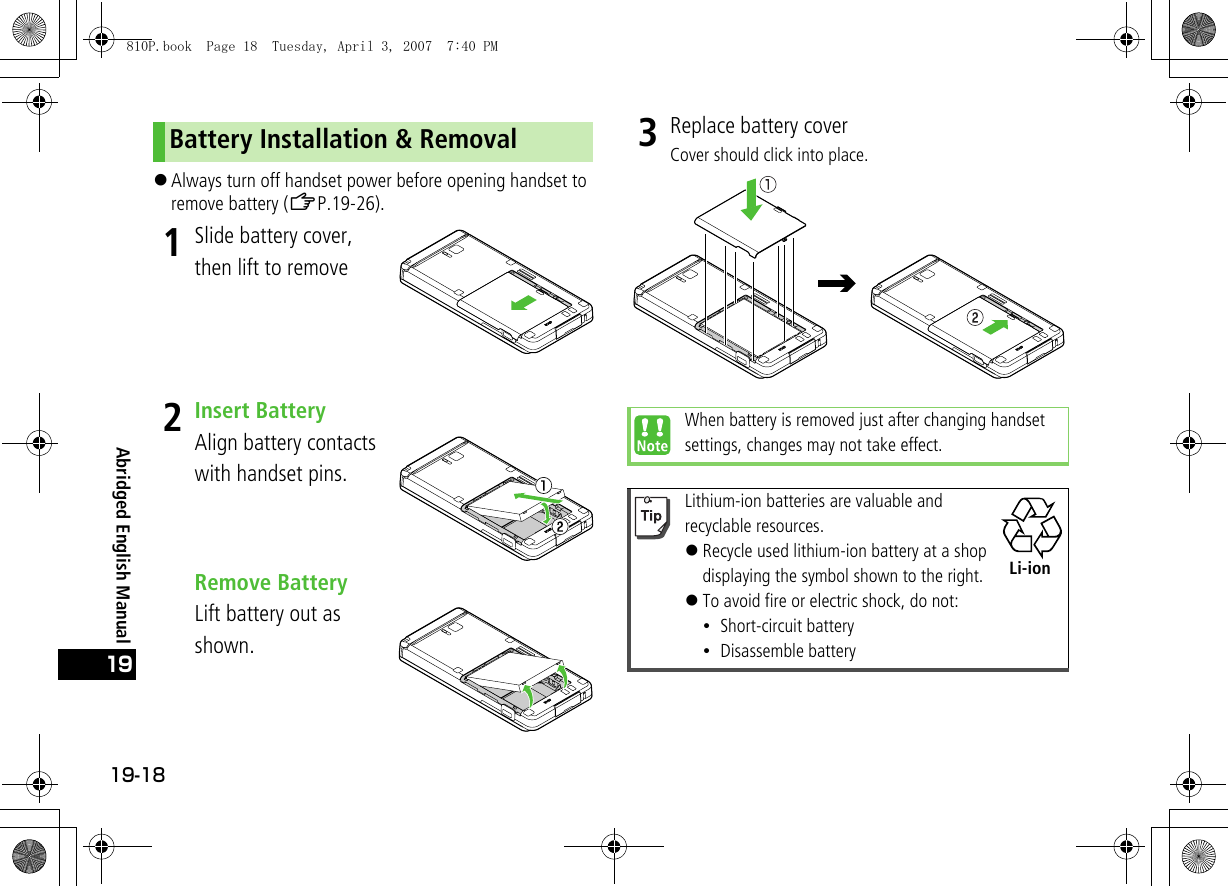 19-1819Abridged English Manual!Always turn off handset power before opening handset to remove battery (ZP.19-26).1Slide battery cover, then lift to remove2Insert BatteryAlign battery contacts with handset pins.Remove BatteryLift battery out as shown.3Replace battery coverCover should click into place.Battery Installation &amp; RemovalWhen battery is removed just after changing handset settings, changes may not take effect.Lithium-ion batteries are valuable and recyclable resources.!Recycle used lithium-ion battery at a shop displaying the symbol shown to the right.!To avoid fire or electric shock, do not:・Short-circuit battery・Disassemble batteryLi-ion810P.book  Page 18  Tuesday, April 3, 2007  7:40 PM