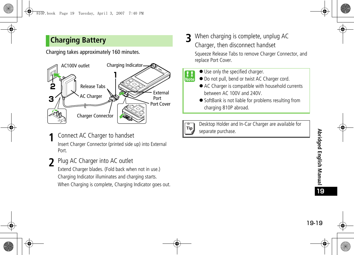 19-19Abridged English Manual19Charging takes approximately 160 minutes.1Connect AC Charger to handsetInsert Charger Connector (printed side up) into External Port.2Plug AC Charger into AC outletExtend Charger blades. (Fold back when not in use.)Charging Indicator illuminates and charging starts.When Charging is complete, Charging Indicator goes out.3When charging is complete, unplug AC Charger, then disconnect handsetSqueeze Release Tabs to remove Charger Connector, and replace Port Cover.Charging BatteryAC ChargerAC100V outletRelease TabsCharging IndicatorPort CoverExternal Port Charger Connector !Use only the specified charger.!Do not pull, bend or twist AC Charger cord.!AC Charger is compatible with household currents between AC 100V and 240V.!SoftBank is not liable for problems resulting from charging 810P abroad.Desktop Holder and In-Car Charger are available for separate purchase.810P.book  Page 19  Tuesday, April 3, 2007  7:40 PM