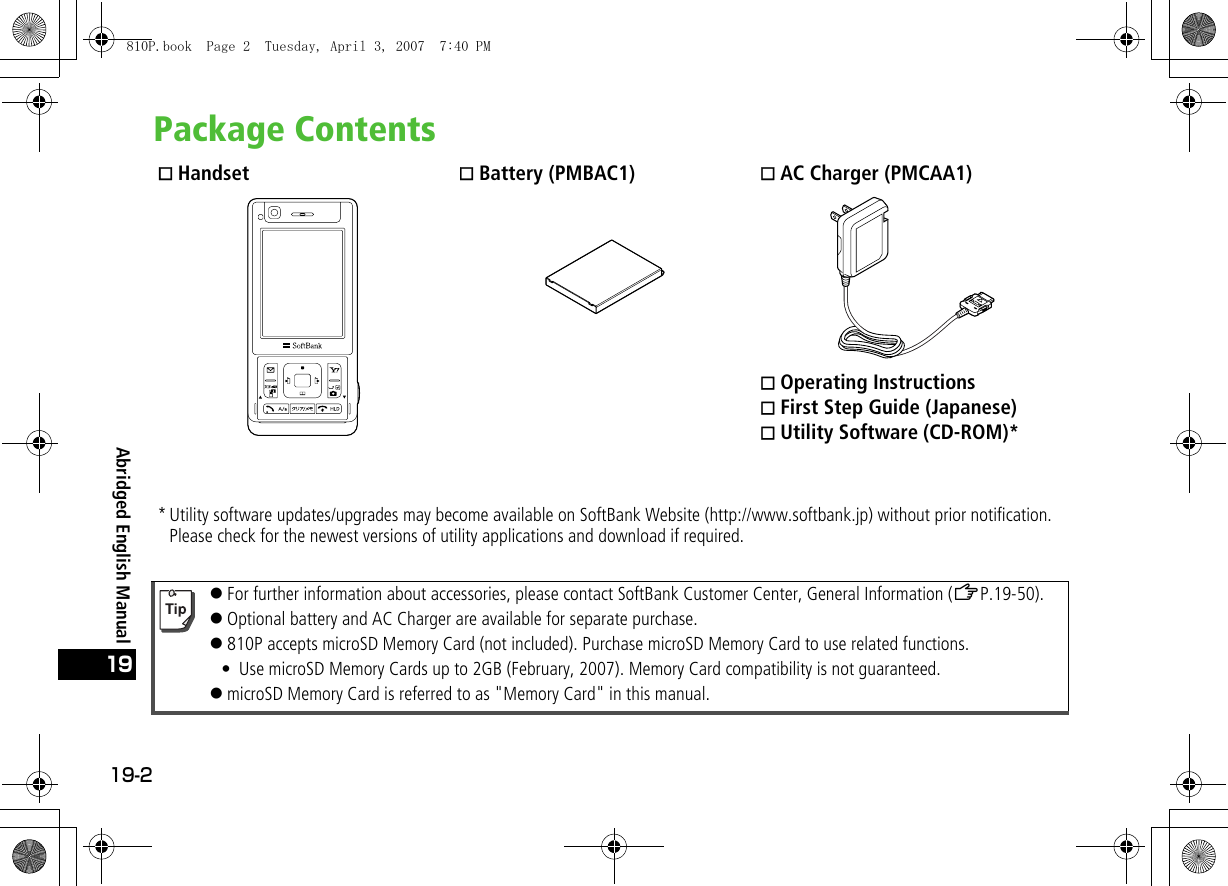 19-219Abridged English ManualPackage Contents Handset  Battery (PMBAC1)  AC Charger (PMCAA1) Operating Instructions First Step Guide (Japanese) Utility Software (CD-ROM)** Utility software updates/upgrades may become available on SoftBank Website (http://www.softbank.jp) without prior notification. Please check for the newest versions of utility applications and download if required.!For further information about accessories, please contact SoftBank Customer Center, General Information (ZP.19-50).!Optional battery and AC Charger are available for separate purchase.!810P accepts microSD Memory Card (not included). Purchase microSD Memory Card to use related functions.• Use microSD Memory Cards up to 2GB (February, 2007). Memory Card compatibility is not guaranteed.!microSD Memory Card is referred to as &quot;Memory Card&quot; in this manual.810P.book  Page 2  Tuesday, April 3, 2007  7:40 PM