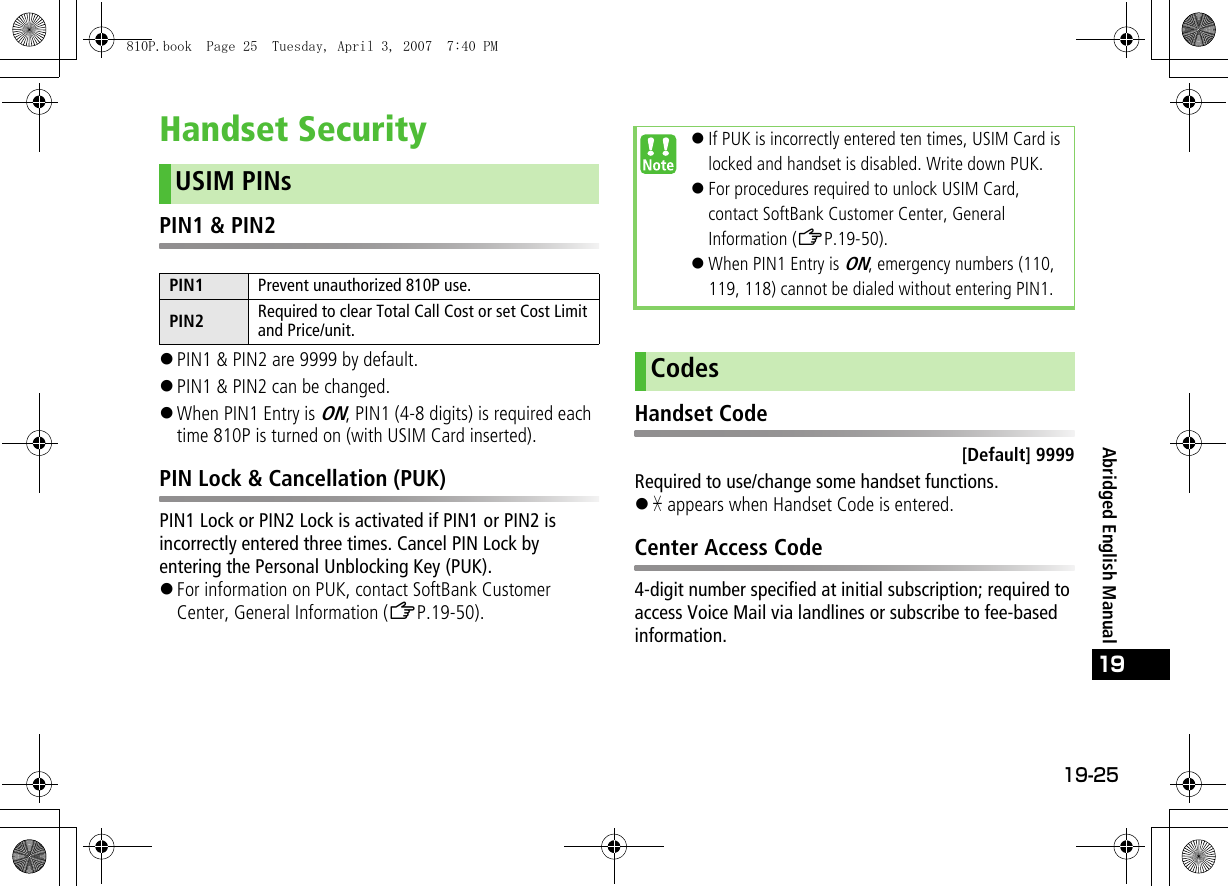 19-25Abridged English Manual19Handset SecurityPIN1 &amp; PIN2!PIN1 &amp; PIN2 are 9999 by default.!PIN1 &amp; PIN2 can be changed. !When PIN1 Entry is ON, PIN1 (4-8 digits) is required each time 810P is turned on (with USIM Card inserted).PIN Lock &amp; Cancellation (PUK)PIN1 Lock or PIN2 Lock is activated if PIN1 or PIN2 is incorrectly entered three times. Cancel PIN Lock by entering the Personal Unblocking Key (PUK).!For information on PUK, contact SoftBank Customer Center, General Information (ZP.19-50).Handset Code[Default] 9999Required to use/change some handset functions.!&quot; appears when Handset Code is entered.Center Access Code4-digit number specified at initial subscription; required to access Voice Mail via landlines or subscribe to fee-based information.USIM PINsPIN1 Prevent unauthorized 810P use.PIN2 Required to clear Total Call Cost or set Cost Limit and Price/unit.!If PUK is incorrectly entered ten times, USIM Card is locked and handset is disabled. Write down PUK.!For procedures required to unlock USIM Card, contact SoftBank Customer Center, General Information (ZP.19-50).!When PIN1 Entry is ON, emergency numbers (110, 119, 118) cannot be dialed without entering PIN1.Codes810P.book  Page 25  Tuesday, April 3, 2007  7:40 PM