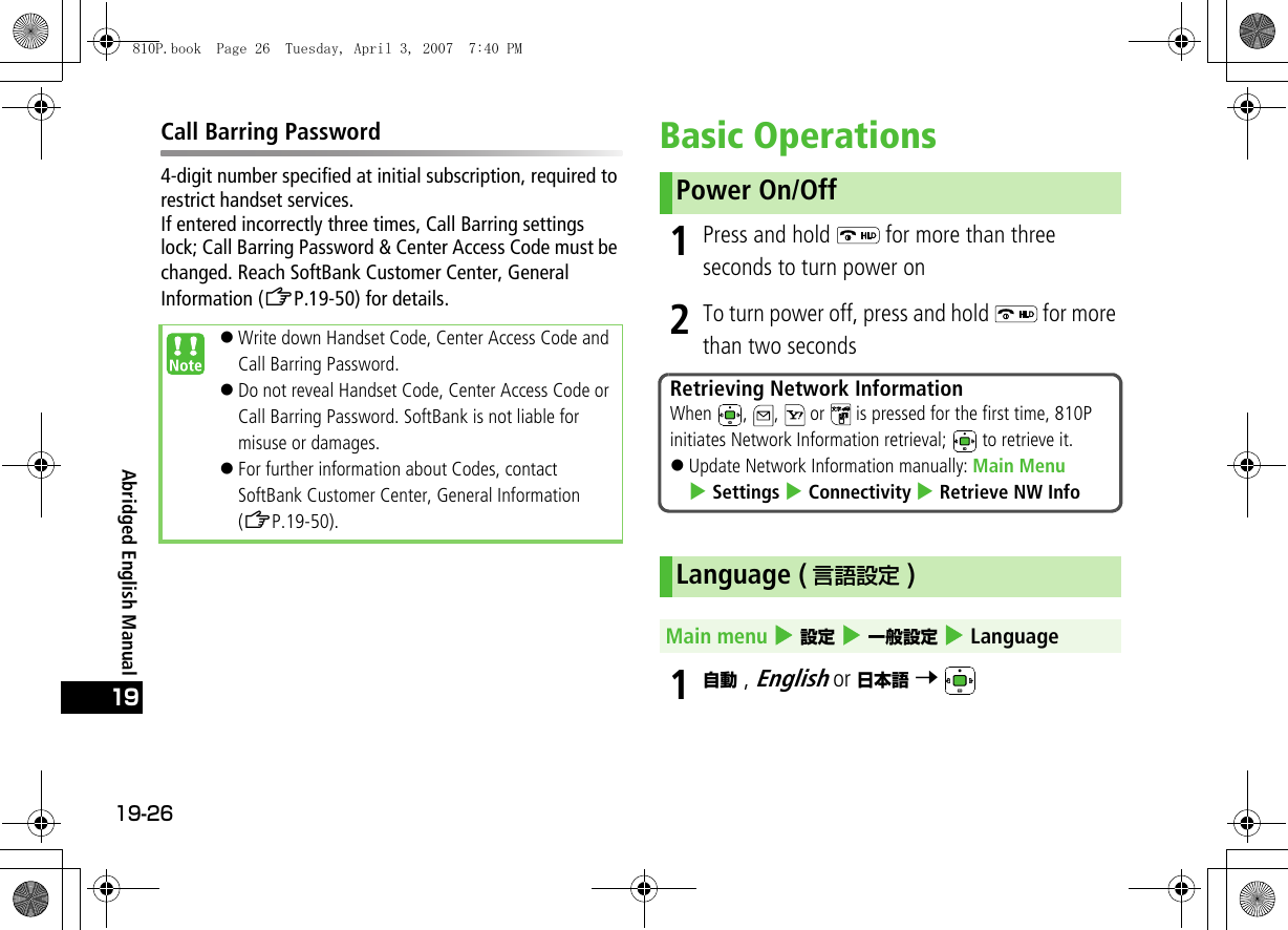 19-2619Abridged English ManualCall Barring Password4-digit number specified at initial subscription, required to restrict handset services.If entered incorrectly three times, Call Barring settings lock; Call Barring Password &amp; Center Access Code must be changed. Reach SoftBank Customer Center, General Information (ZP.19-50) for details.Basic Operations1Press and hold   for more than three seconds to turn power on2To turn power off, press and hold   for more than two seconds1自動 , English or 日本語 7 !Write down Handset Code, Center Access Code and Call Barring Password.!Do not reveal Handset Code, Center Access Code or Call Barring Password. SoftBank is not liable for misuse or damages.!For further information about Codes, contact SoftBank Customer Center, General Information (ZP.19-50).Power On/OffRetrieving Network InformationWhen  ,  ,   or   is pressed for the first time, 810P initiates Network Information retrieval;   to retrieve it.!Update Network Information manually: Main Menu 4 Settings 4 Connectivity 4 Retrieve NW InfoLanguage ( 言語設定 )Main menu 4 設定 4 一般設定 4 Language810P.book  Page 26  Tuesday, April 3, 2007  7:40 PM