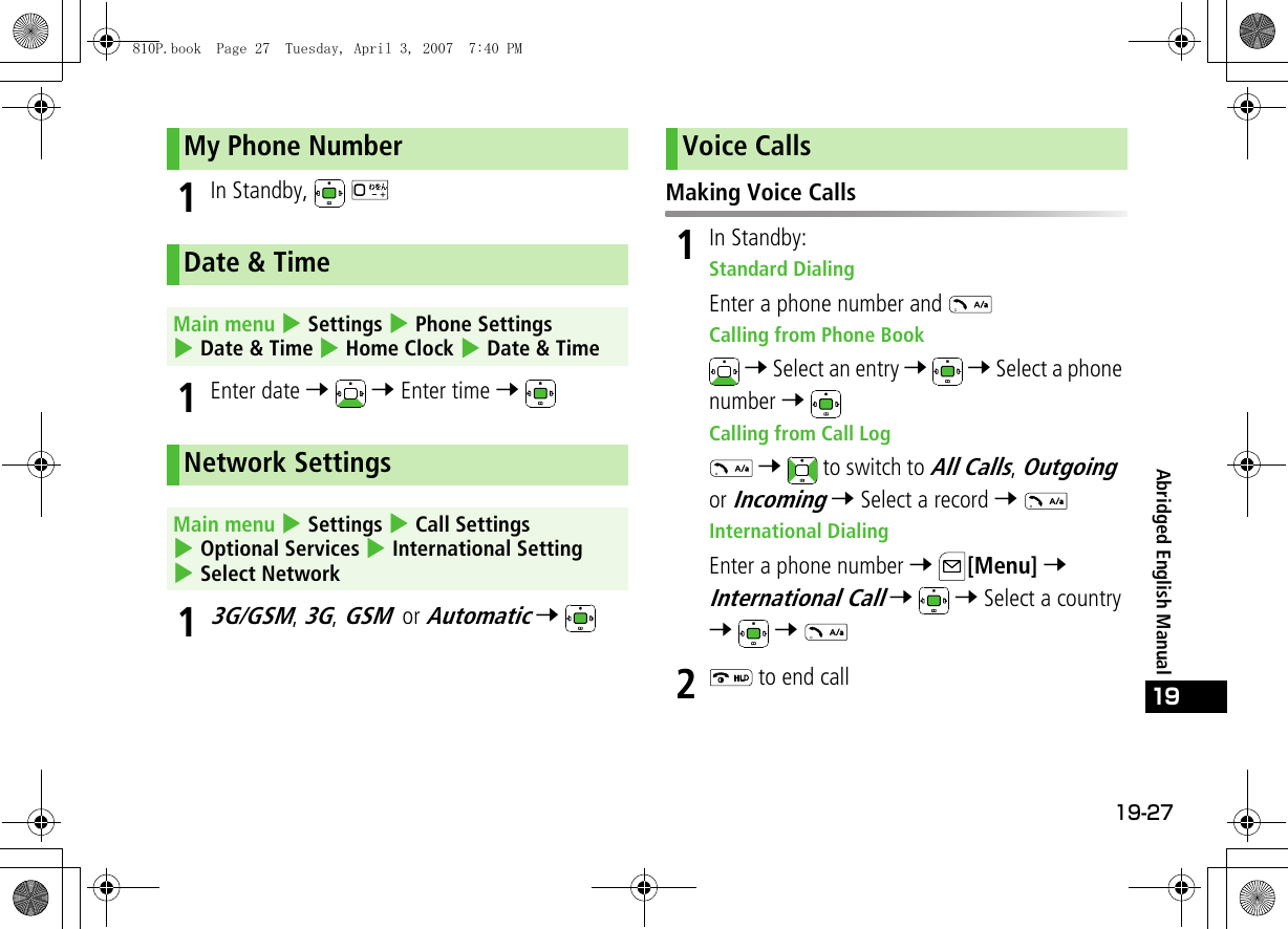 19-27Abridged English Manual191In Standby,   1Enter date 7  7 Enter time 7 13G/GSM, 3G, GSM or Automatic 7 Making Voice Calls1In Standby:Standard DialingEnter a phone number and Calling from Phone Book 7 Select an entry 7  7 Select a phone number 7 Calling from Call Log 7   to switch to All Calls, Outgoing or Incoming 7 Select a record 7 International DialingEnter a phone number 7 [Menu] 7 International Call 7  7 Select a country 7  7 2 to end callMy Phone NumberDate &amp; TimeMain menu 4 Settings 4 Phone Settings 4 Date &amp; Time 4 Home Clock 4 Date &amp; TimeNetwork SettingsMain menu 4 Settings 4 Call Settings 4 Optional Services 4 International Setting 4 Select NetworkVoice Calls810P.book  Page 27  Tuesday, April 3, 2007  7:40 PM