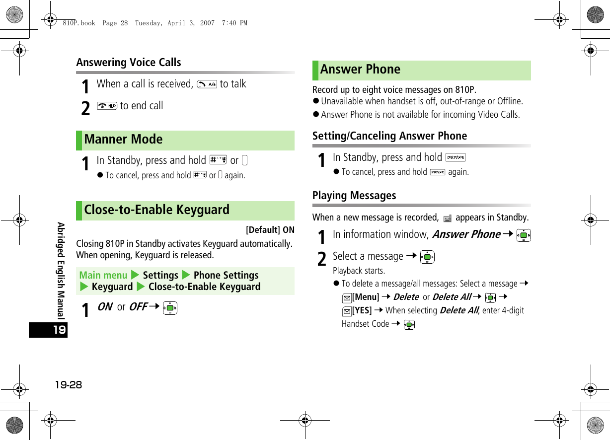 19-2819Abridged English ManualAnswering Voice Calls1When a call is received,   to talk2 to end call1In Standby, press and hold   or !To cancel, press and hold   or   again.[Default] ONClosing 810P in Standby activates Keyguard automatically. When opening, Keyguard is released.1ON or OFF 7 Record up to eight voice messages on 810P.!Unavailable when handset is off, out-of-range or Offline.!Answer Phone is not available for incoming Video Calls.Setting/Canceling Answer Phone1In Standby, press and hold !To cancel, press and hold   again.Playing MessagesWhen a new message is recorded,   appears in Standby.1In information window, Answer Phone 7 2Select a message 7 Playback starts.!To delete a message/all messages: Select a message 7 [Menu] 7 Delete or Delete All 7  7 [YES] 7 When selecting Delete All, enter 4-digit Handset Code 7 Manner ModeClose-to-Enable KeyguardMain menu 4 Settings 4 Phone Settings 4 Keyguard 4 Close-to-Enable KeyguardAnswer Phone810P.book  Page 28  Tuesday, April 3, 2007  7:40 PM