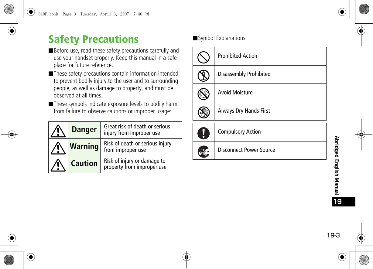 19-3Abridged English Manual19Safety Precautions■Before use, read these safety precautions carefully and use your handset properly. Keep this manual in a safe place for future reference.■These safety precautions contain information intended to prevent bodily injury to the user and to surrounding people, as well as damage to property, and must be observed at all times.■These symbols indicate exposure levels to bodily harm from failure to observe cautions or improper usage:■Symbol Explanations Danger Great risk of death or serious injury from improper use Warning Risk of death or serious injury from improper use Caution Risk of injury or damage to property from improper useProhibited ActionDisassembly ProhibitedAvoid MoistureAlways Dry Hands FirstCompulsory ActionDisconnect Power Source810P.book  Page 3  Tuesday, April 3, 2007  7:40 PM