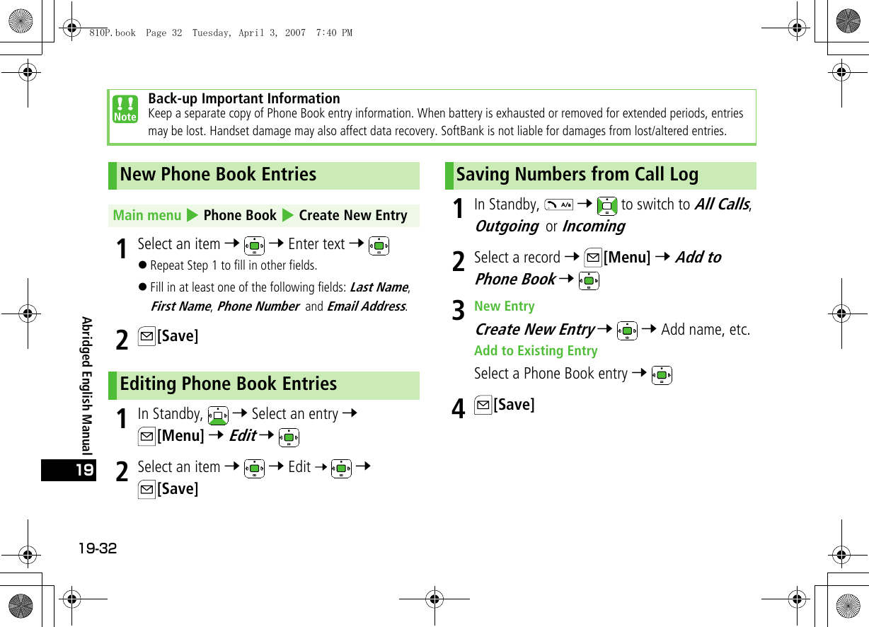 19-3219Abridged English Manual1Select an item 7  7 Enter text 7 !Repeat Step 1 to fill in other fields.!Fill in at least one of the following fields: Last Name, First Name, Phone Number and Email Address.2[Save]1In Standby,   7 Select an entry 7 [Menu] 7 Edit 7 2Select an item 7  7 Edit 7  7 [Save]1In Standby,   7   to switch to All Calls, Outgoing or Incoming2Select a record 7 [Menu] 7 Add to Phone Book 7 3New EntryCreate New Entry 7  7 Add name, etc.Add to Existing EntrySelect a Phone Book entry 7 4[Save]Back-up Important InformationKeep a separate copy of Phone Book entry information. When battery is exhausted or removed for extended periods, entries may be lost. Handset damage may also affect data recovery. SoftBank is not liable for damages from lost/altered entries.New Phone Book EntriesMain menu 4 Phone Book 4 Create New EntryEditing Phone Book EntriesSaving Numbers from Call Log810P.book  Page 32  Tuesday, April 3, 2007  7:40 PM