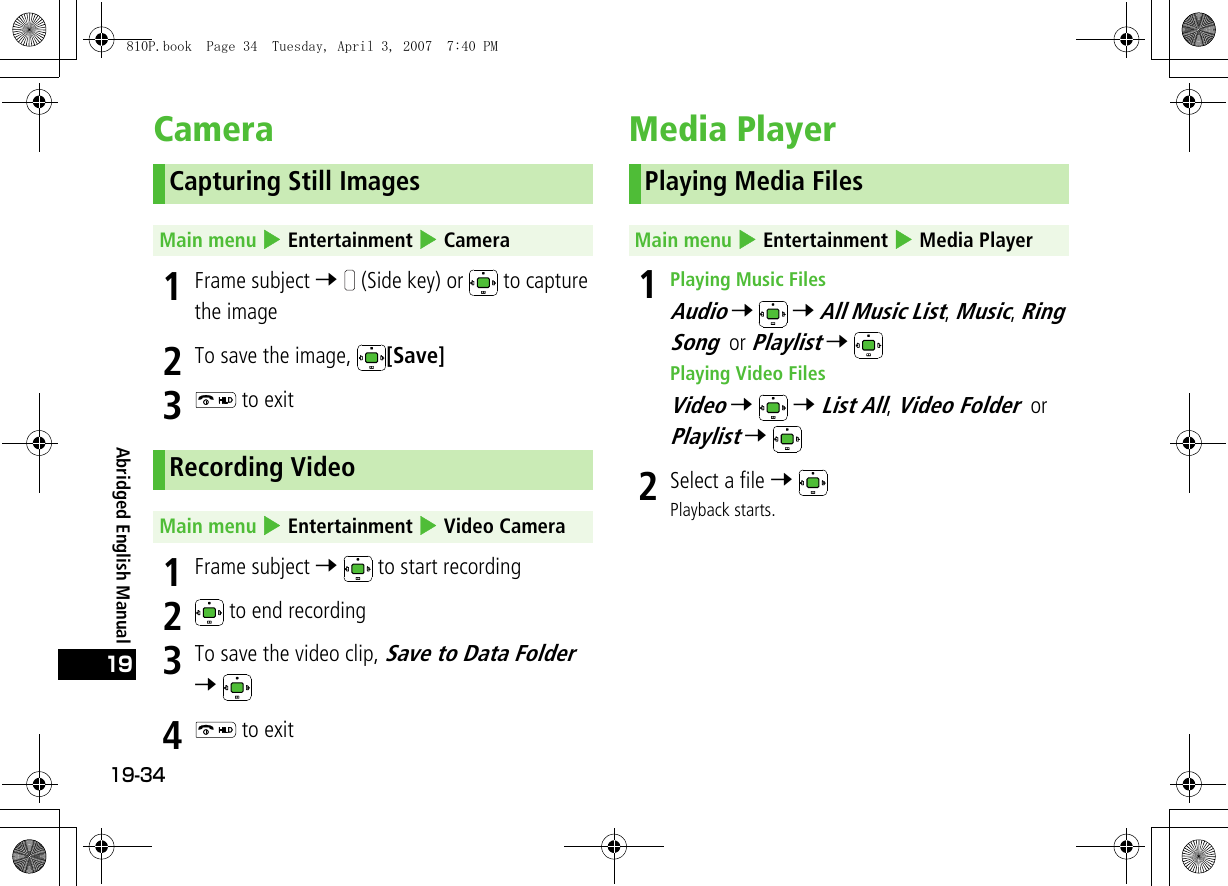 19-3419Abridged English ManualCamera1Frame subject 7   (Side key) or   to capture the image2To save the image,  [Save]3 to exit1Frame subject 7   to start recording2 to end recording3To save the video clip, Save to Data Folder 7 4 to exitMedia Player 1Playing Music FilesAudio 7  7 All Music List, Music, Ring Song or Playlist 7 Playing Video FilesVideo 7  7 List All, Video Folder or Playlist 7 2Select a file 7 Playback starts.Capturing Still ImagesMain menu 4 Entertainment 4 CameraRecording VideoMain menu 4 Entertainment 4 Video CameraPlaying Media FilesMain menu 4 Entertainment 4 Media Player810P.book  Page 34  Tuesday, April 3, 2007  7:40 PM