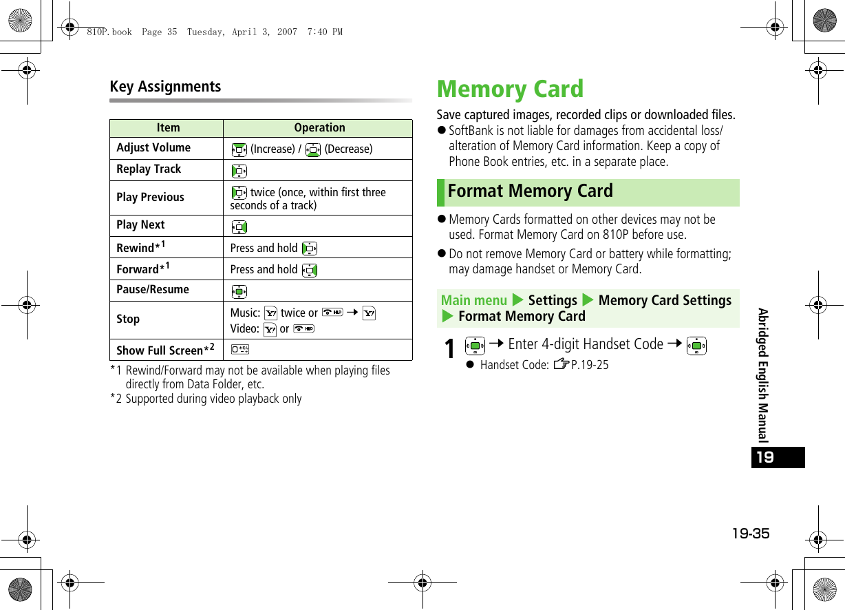 19-35Abridged English Manual19Key Assignments*1 Rewind/Forward may not be available when playing files directly from Data Folder, etc.*2 Supported during video playback onlyMemory CardSave captured images, recorded clips or downloaded files.!SoftBank is not liable for damages from accidental loss/alteration of Memory Card information. Keep a copy of Phone Book entries, etc. in a separate place.!Memory Cards formatted on other devices may not be used. Format Memory Card on 810P before use.!Do not remove Memory Card or battery while formatting; may damage handset or Memory Card.1 7 Enter 4-digit Handset Code 7 ! Handset Code: ZP.19-25Item OperationAdjust Volume  (Increase) /   (Decrease)Replay TrackPlay Previous  twice (once, within first three seconds of a track)Play NextRewind*1Press and hold Forward*1Press and hold Pause/ResumeStop Music:   twice or   7 Video:  or Show Full Screen*2Format Memory CardMain menu 4 Settings 4 Memory Card Settings 4 Format Memory Card810P.book  Page 35  Tuesday, April 3, 2007  7:40 PM