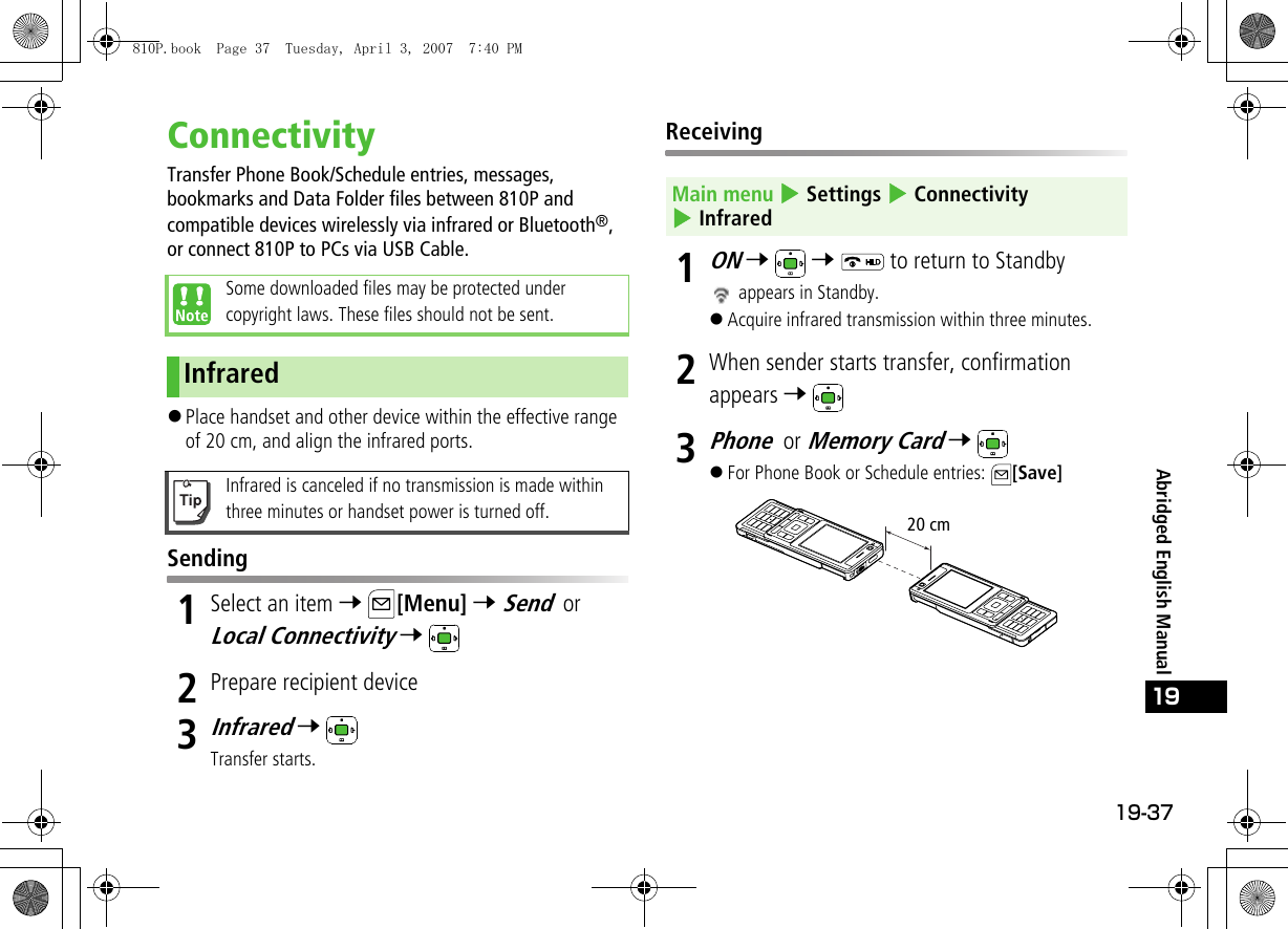 19-37Abridged English Manual19ConnectivityTransfer Phone Book/Schedule entries, messages, bookmarks and Data Folder files between 810P and compatible devices wirelessly via infrared or Bluetooth®, or connect 810P to PCs via USB Cable.!Place handset and other device within the effective range of 20 cm, and align the infrared ports.Sending1Select an item 7 [Menu] 7 Send or Local Connectivity 7 2Prepare recipient device3Infrared 7 Transfer starts.Receiving1ON 7  7   to return to Standby appears in Standby.!Acquire infrared transmission within three minutes.2When sender starts transfer, confirmation appears 7 3Phone or Memory Card 7 !For Phone Book or Schedule entries:  [Save]Some downloaded files may be protected under copyright laws. These files should not be sent.InfraredInfrared is canceled if no transmission is made within three minutes or handset power is turned off.Main menu 4 Settings 4 Connectivity 4 Infrared20 cm810P.book  Page 37  Tuesday, April 3, 2007  7:40 PM