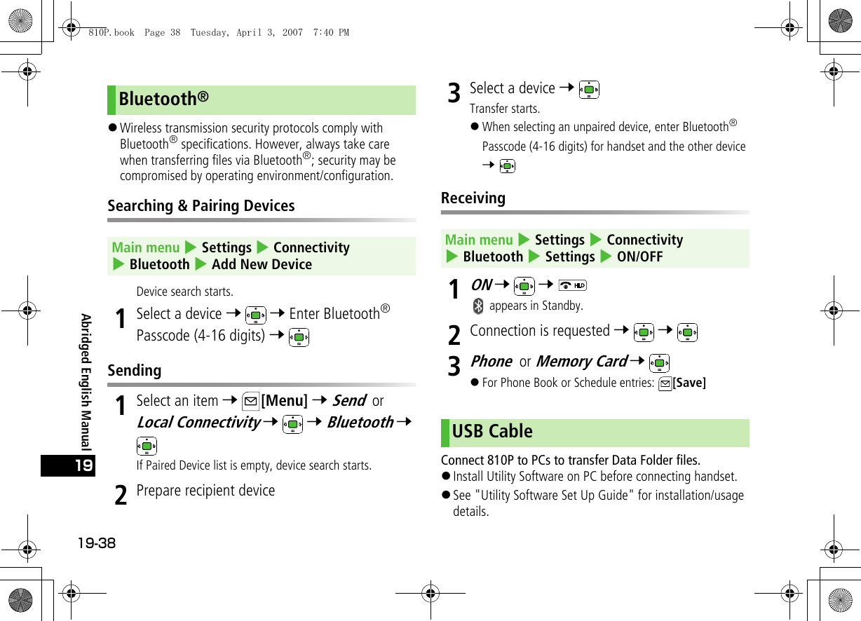 19-3819Abridged English Manual!Wireless transmission security protocols comply with Bluetooth® specifications. However, always take care when transferring files via Bluetooth®; security may be compromised by operating environment/configuration.Searching &amp; Pairing DevicesDevice search starts.1Select a device 7  7 Enter Bluetooth® Passcode (4-16 digits) 7 Sending1Select an item 7 [Menu] 7 Send or Local Connectivity 7  7 Bluetooth 7 If Paired Device list is empty, device search starts.2Prepare recipient device3Select a device 7 Transfer starts.!When selecting an unpaired device, enter Bluetooth® Passcode (4-16 digits) for handset and the other device 7 Receiving1ON 7  7  appears in Standby.2Connection is requested 7  7 3Phone or Memory Card 7 !For Phone Book or Schedule entries:  [Save]Connect 810P to PCs to transfer Data Folder files.!Install Utility Software on PC before connecting handset.!See &quot;Utility Software Set Up Guide&quot; for installation/usage details.Bluetooth®Main menu 4 Settings 4 Connectivity 4 Bluetooth 4 Add New DeviceMain menu 4 Settings 4 Connectivity 4 Bluetooth 4 Settings 4 ON/OFFUSB Cable810P.book  Page 38  Tuesday, April 3, 2007  7:40 PM