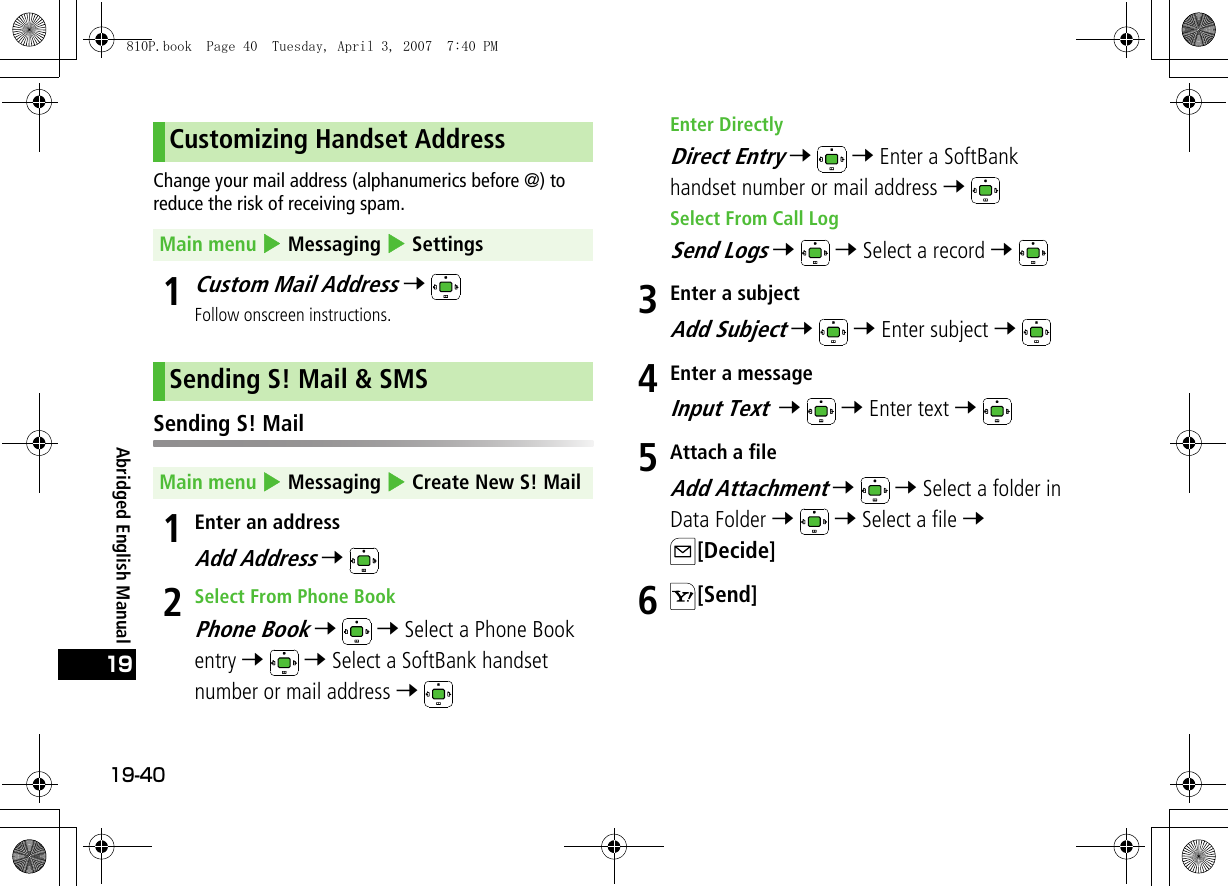 19-4019Abridged English ManualChange your mail address (alphanumerics before @) to reduce the risk of receiving spam.1Custom Mail Address 7 Follow onscreen instructions.Sending S! Mail1Enter an addressAdd Address 7 2Select From Phone BookPhone Book 7  7 Select a Phone Book entry 7  7 Select a SoftBank handset number or mail address 7 Enter DirectlyDirect Entry 7  7 Enter a SoftBank handset number or mail address 7 Select From Call LogSend Logs 7  7 Select a record 7 3Enter a subjectAdd Subject 7  7 Enter subject 7 4Enter a messageInput Text  7  7 Enter text 7 5Attach a fileAdd Attachment 7  7 Select a folder in Data Folder 7  7 Select a file 7 [Decide]6[Send]Customizing Handset AddressMain menu 4 Messaging 4 SettingsSending S! Mail &amp; SMSMain menu 4 Messaging 4 Create New S! Mail810P.book  Page 40  Tuesday, April 3, 2007  7:40 PM