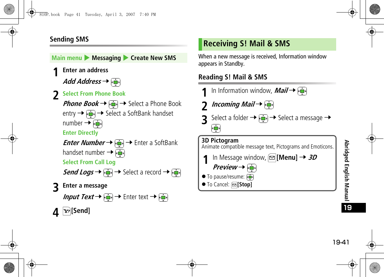 19-41Abridged English Manual19Sending SMS1Enter an addressAdd Address 7 2Select From Phone BookPhone Book 7  7 Select a Phone Book entry 7  7 Select a SoftBank handset number 7 Enter DirectlyEnter Number 7  7 Enter a SoftBank handset number 7 Select From Call LogSend Logs 7  7 Select a record 7 3Enter a messageInput Text 7  7 Enter text 7 4[Send]When a new message is received, Information window appears in Standby.Reading S! Mail &amp; SMS1In Information window, Mail 7 2Incoming Mail 7 3Select a folder 7  7 Select a message 7 Main menu 4 Messaging 4 Create New SMSReceiving S! Mail &amp; SMS3D PictogramAnimate compatible message text, Pictograms and Emoticons.1In Message window,  [Menu] 7 3D Preview 7 !To pause/resume: !To Cancel:  [Stop]810P.book  Page 41  Tuesday, April 3, 2007  7:40 PM
