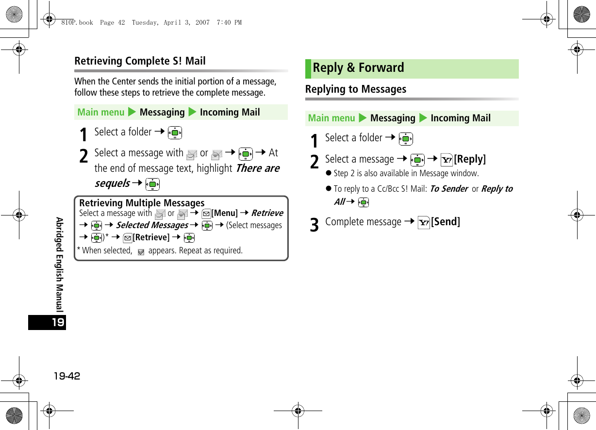 19-4219Abridged English ManualRetrieving Complete S! MailWhen the Center sends the initial portion of a message, follow these steps to retrieve the complete message.1Select a folder 7 2Select a message with  or   7  7 At the end of message text, highlight There are sequels 7 Replying to Messages1Select a folder 7 2Select a message 7  7 [Reply]!Step 2 is also available in Message window.!To reply to a Cc/Bcc S! Mail: To Sender or Reply to All 7 3Complete message 7 [Send]Main menu 4 Messaging 4 Incoming MailRetrieving Multiple MessagesSelect a message with   or   7 [Menu] 7 Retrieve 7  7 Selected Messages 7  7 (Select messages 7 )* 7 [Retrieve] 7 * When selected,   appears. Repeat as required.Reply &amp; ForwardMain menu 4 Messaging 4 Incoming Mail810P.book  Page 42  Tuesday, April 3, 2007  7:40 PM