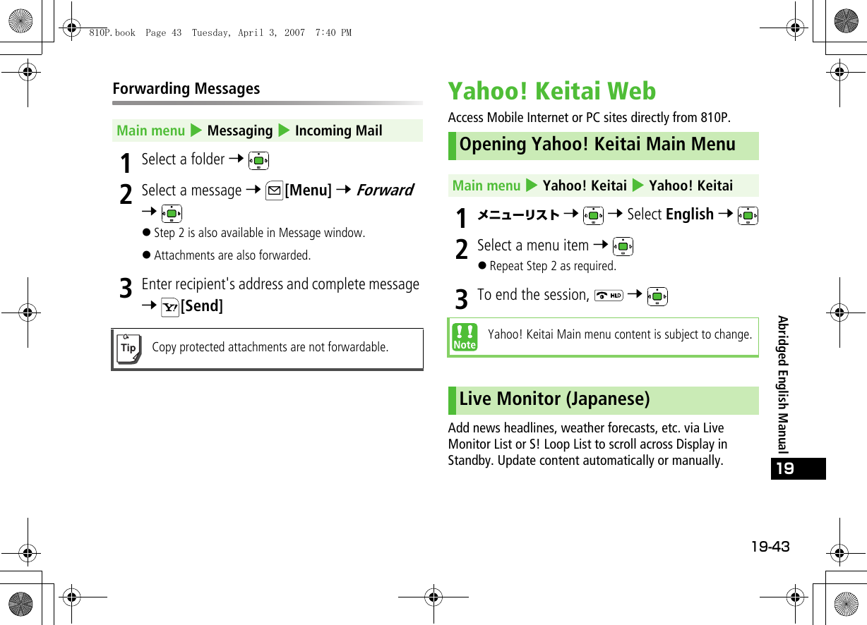 19-43Abridged English Manual19Forwarding Messages1Select a folder 7 2Select a message 7 [Menu] 7 Forward 7 !Step 2 is also available in Message window.!Attachments are also forwarded.3Enter recipient&apos;s address and complete message 7 [Send]Yahoo! Keitai WebAccess Mobile Internet or PC sites directly from 810P.1メニューリスト 7  7 Select English 7 2Select a menu item 7 !Repeat Step 2 as required.3To end the session,   7 Add news headlines, weather forecasts, etc. via Live Monitor List or S! Loop List to scroll across Display in Standby. Update content automatically or manually.Main menu 4 Messaging 4 Incoming MailCopy protected attachments are not forwardable.Opening Yahoo! Keitai Main MenuMain menu 4 Yahoo! Keitai 4 Yahoo! KeitaiYahoo! Keitai Main menu content is subject to change.Live Monitor (Japanese)810P.book  Page 43  Tuesday, April 3, 2007  7:40 PM