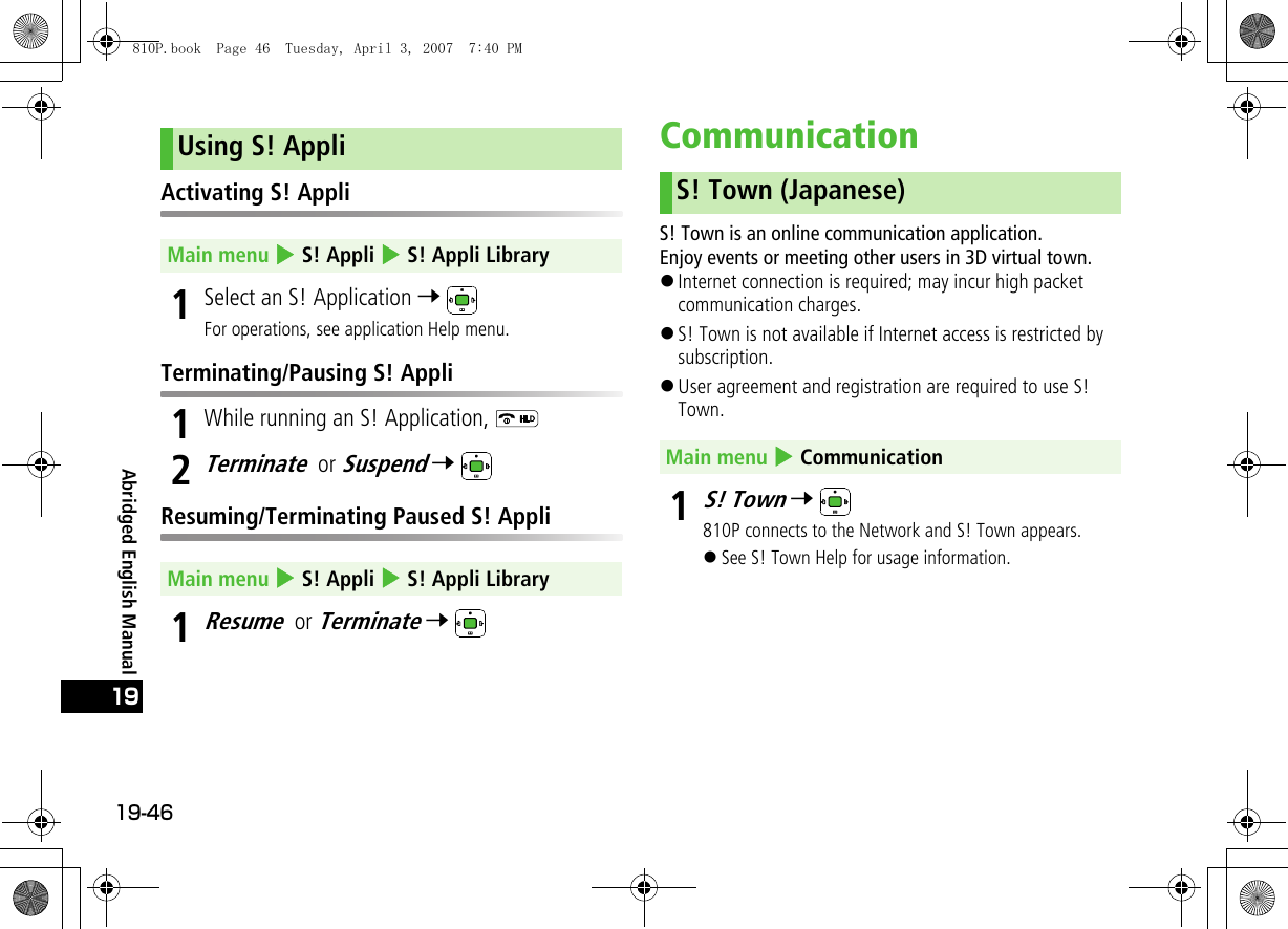 19-4619Abridged English ManualActivating S! Appli1Select an S! Application 7 For operations, see application Help menu.Terminating/Pausing S! Appli1While running an S! Application, 2Terminate or Suspend 7 Resuming/Terminating Paused S! Appli1Resume or Terminate 7 CommunicationS! Town is an online communication application.Enjoy events or meeting other users in 3D virtual town.!Internet connection is required; may incur high packet communication charges.!S! Town is not available if Internet access is restricted by subscription.!User agreement and registration are required to use S! Town.1S! Town 7 810P connects to the Network and S! Town appears.!See S! Town Help for usage information.Using S! AppliMain menu 4 S! Appli 4 S! Appli LibraryMain menu 4 S! Appli 4 S! Appli LibraryS! Town (Japanese)Main menu 4 Communication810P.book  Page 46  Tuesday, April 3, 2007  7:40 PM