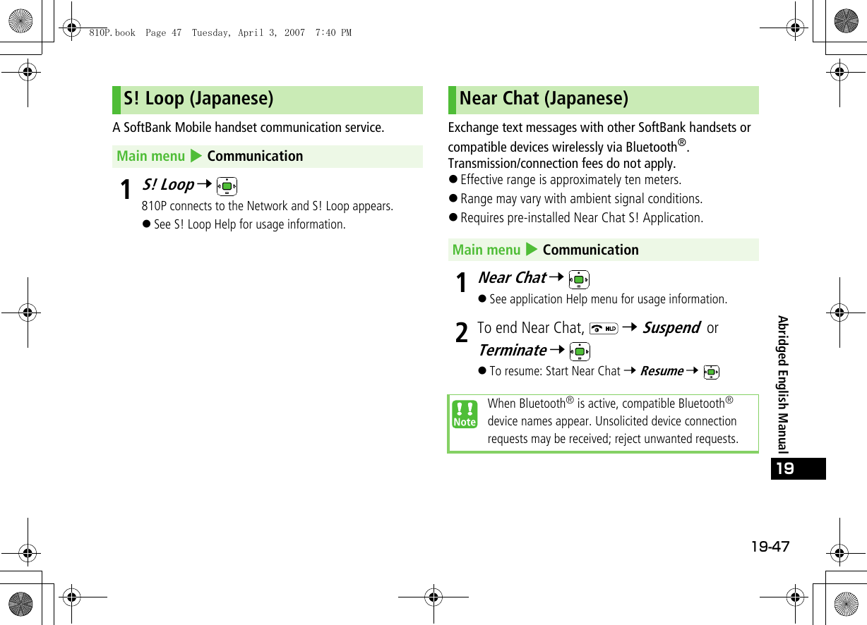 19-47Abridged English Manual19A SoftBank Mobile handset communication service.1S! Loop 7 810P connects to the Network and S! Loop appears.!See S! Loop Help for usage information.Exchange text messages with other SoftBank handsets or compatible devices wirelessly via Bluetooth®. Transmission/connection fees do not apply.!Effective range is approximately ten meters.!Range may vary with ambient signal conditions.!Requires pre-installed Near Chat S! Application.1Near Chat 7 !See application Help menu for usage information.2To end Near Chat,   7 Suspend or Terminate 7 !To resume: Start Near Chat 7 Resume 7 S! Loop (Japanese)Main menu 4 CommunicationNear Chat (Japanese)Main menu 4 CommunicationWhen Bluetooth® is active, compatible Bluetooth® device names appear. Unsolicited device connection requests may be received; reject unwanted requests.810P.book  Page 47  Tuesday, April 3, 2007  7:40 PM
