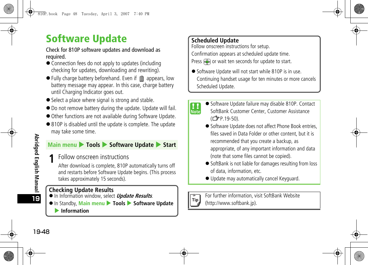 19-4819Abridged English ManualSoftware UpdateCheck for 810P software updates and download as required.!Connection fees do not apply to updates (including checking for updates, downloading and rewriting).!Fully charge battery beforehand. Even if   appears, low battery message may appear. In this case, charge battery until Charging Indicator goes out.!Select a place where signal is strong and stable.!Do not remove battery during the update. Update will fail.!Other functions are not available during Software Update.!810P is disabled until the update is complete. The update may take some time.1Follow onscreen instructionsAfter download is complete, 810P automatically turns off and restarts before Software Update begins. (This process takes approximately 15 seconds).Main menu 4 Tools 4 Software Update 4 StartChecking Update Results!In Information window, select Update Results.!In Standby, Main menu 4 Tools 4 Software Update 4 InformationScheduled UpdateFollow onscreen instructions for setup.Confirmation appears at scheduled update time.Press   or wait ten seconds for update to start.!Software Update will not start while 810P is in use. Continuing handset usage for ten minutes or more cancels Scheduled Update.!Software Update failure may disable 810P. Contact SoftBank Customer Center, Customer Assistance (ZP.19-50).!Software Update does not affect Phone Book entries, files saved in Data Folder or other content, but it is recommended that you create a backup, as appropriate, of any important information and data (note that some files cannot be copied). !SoftBank is not liable for damages resulting from loss of data, information, etc.!Update may automatically cancel Keyguard.For further information, visit SoftBank Website (http://www.softbank.jp).810P.book  Page 48  Tuesday, April 3, 2007  7:40 PM