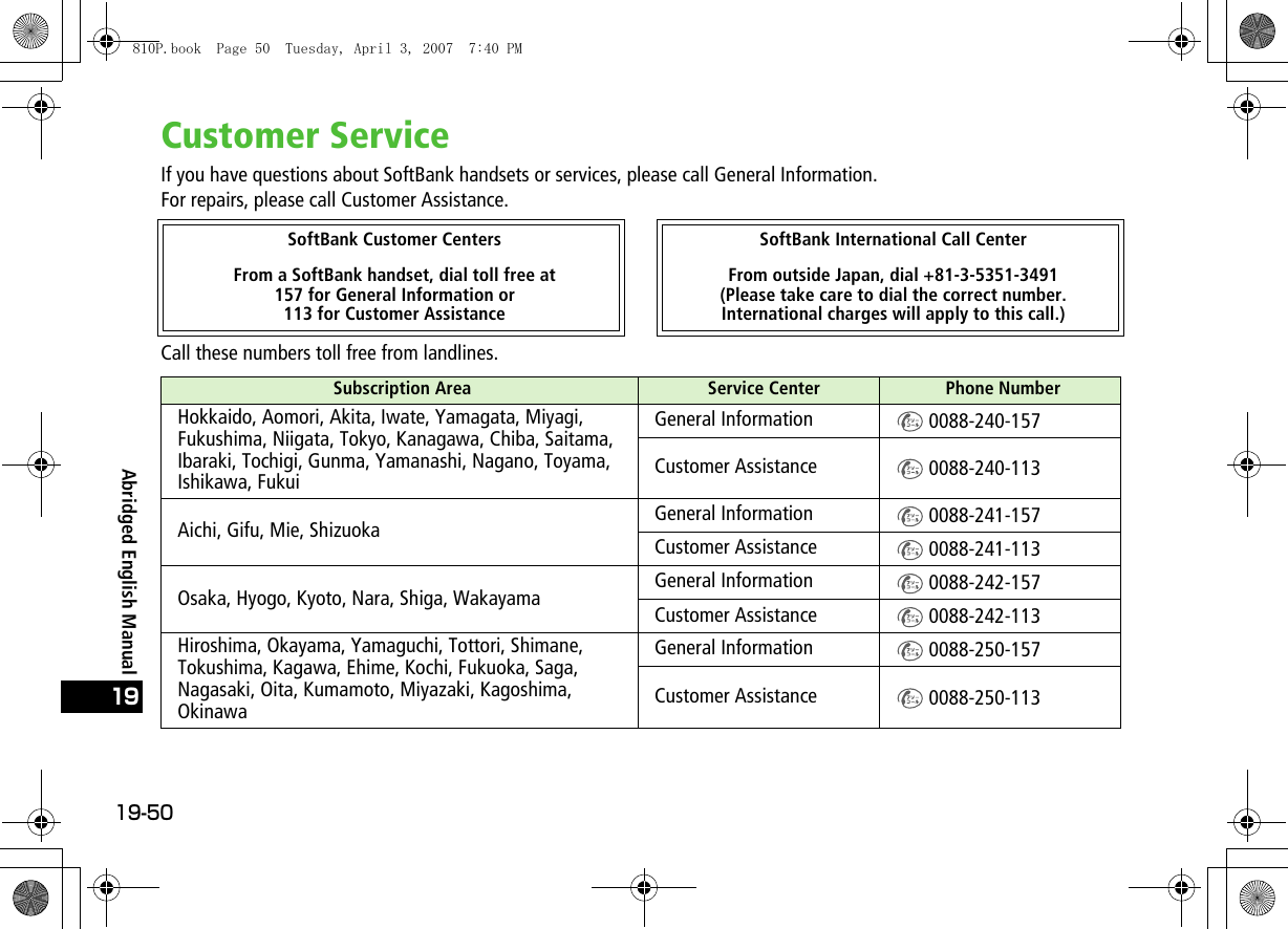 19-5019Abridged English ManualCustomer ServiceIf you have questions about SoftBank handsets or services, please call General Information.For repairs, please call Customer Assistance.Call these numbers toll free from landlines.SoftBank Customer Centers SoftBank International Call CenterFrom a SoftBank handset, dial toll free at 157 for General Information or 113 for Customer AssistanceFrom outside Japan, dial +81-3-5351-3491(Please take care to dial the correct number. International charges will apply to this call.)Subscription Area  Service Center Phone NumberHokkaido, Aomori, Akita, Iwate, Yamagata, Miyagi, Fukushima, Niigata, Tokyo, Kanagawa, Chiba, Saitama, Ibaraki, Tochigi, Gunma, Yamanashi, Nagano, Toyama, Ishikawa, FukuiGeneral Information  0088-240-157Customer Assistance  0088-240-113Aichi, Gifu, Mie, Shizuoka General Information  0088-241-157Customer Assistance  0088-241-113Osaka, Hyogo, Kyoto, Nara, Shiga, Wakayama General Information  0088-242-157Customer Assistance  0088-242-113Hiroshima, Okayama, Yamaguchi, Tottori, Shimane, Tokushima, Kagawa, Ehime, Kochi, Fukuoka, Saga, Nagasaki, Oita, Kumamoto, Miyazaki, Kagoshima, OkinawaGeneral Information  0088-250-157Customer Assistance  0088-250-113810P.book  Page 50  Tuesday, April 3, 2007  7:40 PM