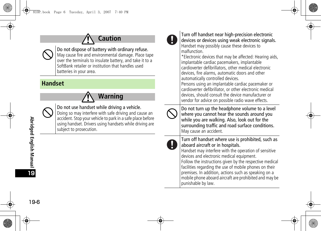 19-619Abridged English ManualDo not dispose of battery with ordinary refuse.May cause fire and environmental damage. Place tape over the terminals to insulate battery, and take it to a SoftBank retailer or institution that handles used batteries in your area.HandsetDo not use handset while driving a vehicle.Doing so may interfere with safe driving and cause an accident. Stop your vehicle to park in a safe place before using handset. Drivers using handsets while driving are subject to prosecution.CautionWarningTurn off handset near high-precision electronic devices or devices using weak electronic signals.Handset may possibly cause these devices to malfunction.*Electronic devices that may be affected: Hearing aids, implantable cardiac pacemakers, implantable cardioverter defibrillators, other medical electronic devices, fire alarms, automatic doors and other automatically controlled devices.Persons using an implantable cardiac pacemaker or cardioverter defibrillator, or other electronic medical devices, should consult the device manufacturer or vendor for advice on possible radio wave effects.Do not turn up the headphone volume to a level where you cannot hear the sounds around you while you are walking. Also, look out for the surrounding traffic and road surface conditions.May cause an accident.Turn off handset where use is prohibited, such as aboard aircraft or in hospitals.Handset may interfere with the operation of sensitive devices and electronic medical equipment.Follow the instructions given by the respective medical facilities regarding the use of mobile phones on their premises. In addition, actions such as speaking on a mobile phone aboard aircraft are prohibited and may be punishable by law.810P.book  Page 6  Tuesday, April 3, 2007  7:40 PM