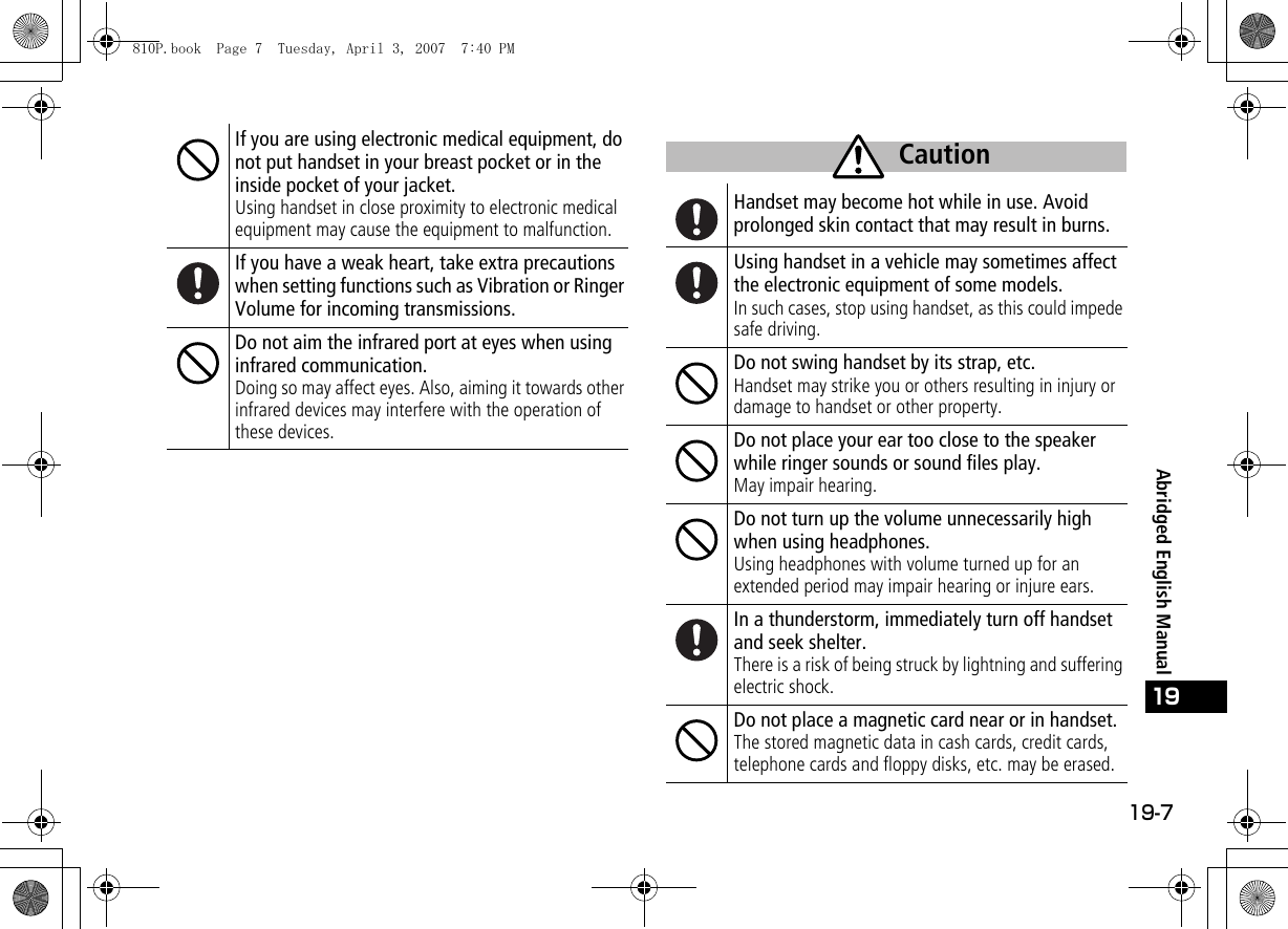 19-7Abridged English Manual19If you are using electronic medical equipment, do not put handset in your breast pocket or in the inside pocket of your jacket.Using handset in close proximity to electronic medical equipment may cause the equipment to malfunction.If you have a weak heart, take extra precautions when setting functions such as Vibration or Ringer Volume for incoming transmissions.Do not aim the infrared port at eyes when using infrared communication.Doing so may affect eyes. Also, aiming it towards other infrared devices may interfere with the operation of these devices.Handset may become hot while in use. Avoid prolonged skin contact that may result in burns.Using handset in a vehicle may sometimes affect the electronic equipment of some models.In such cases, stop using handset, as this could impede safe driving.Do not swing handset by its strap, etc.Handset may strike you or others resulting in injury or damage to handset or other property.Do not place your ear too close to the speaker while ringer sounds or sound files play.May impair hearing.Do not turn up the volume unnecessarily high when using headphones.Using headphones with volume turned up for an extended period may impair hearing or injure ears.In a thunderstorm, immediately turn off handset and seek shelter.There is a risk of being struck by lightning and suffering electric shock.Do not place a magnetic card near or in handset.The stored magnetic data in cash cards, credit cards, telephone cards and floppy disks, etc. may be erased.Caution810P.book  Page 7  Tuesday, April 3, 2007  7:40 PM