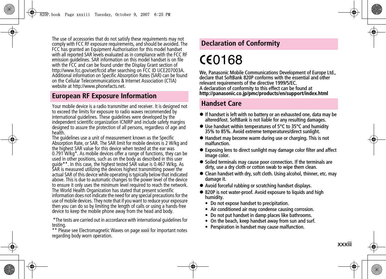 xxxiiiThe use of accessories that do not satisfy these requirements may not comply with FCC RF exposure requirements, and should be avoided. The FCC has granted an Equipment Authorisation for this model handset with all reported SAR levels evaluated as in compliance with the FCC RF emission guidelines. SAR information on this model handset is on file with the FCC and can be found under the Display Grant section of http://www.fcc.gov/oet/fccid after searching on FCC ID UCE207003A. Additional information on Specific Absorption Rates (SAR) can be found on the Cellular Telecommunications &amp; Internet Association (CTIA) website at http://www.phonefacts.net.Your mobile device is a radio transmitter and receiver. It is designed not to exceed the limits for exposure to radio waves recommended by international guidelines. These guidelines were developed by the independent scientific organization ICNIRP and include safety margins designed to assure the protection of all persons, regardless of age and health.The guidelines use a unit of measurement known as the Specific Absorption Rate, or SAR. The SAR limit for mobile devices is 2 W/kg and the highest SAR value for this device when tested at the ear was 0.791 W/kg*. As mobile devices offer a range of functions, they can be used in other positions, such as on the body as described in this user guide**. In this case, the highest tested SAR value is 0.467 W/kg. As SAR is measured utilizing the devices highest transmitting power the actual SAR of this device while operating is typically below that indicated above. This is due to automatic changes to the power level of the device to ensure it only uses the minimum level required to reach the network.The World Health Organization has stated that present scientific information does not indicate the need for any special precautions for the use of mobile devices. They note that if you want to reduce your exposure then you can do so by limiting the length of calls or using a hands-free device to keep the mobile phone away from the head and body. *The tests are carried out in accordance with international guidelines for testing.** Please see Electromagnetic Waves on page xxxii for important notes regarding body worn operation.We, Panasonic Mobile Communications Development of Europe Ltd., declare that SoftBank 820P conforms with the essential and other relevant requirements of the directive 1999/5/EC.A declaration of conformity to this effect can be found athttp://panasonic.co.jp/pmc/products/en/support/index.htmlIf handset is left with no battery or an exhausted one, data may be altered/lost. SoftBank is not liable for any resulting damages.Use handset within temperatures of 5°C to 35°C and humidity 35% to 85%. Avoid extreme temperatures/direct sunlight.Handset may become warm during use or charging. This is not malfunction.Exposing lens to direct sunlight may damage color filter and affect image color.Soiled terminals may cause poor connection. If the terminals are dirty, use a dry cloth or cotton swab to wipe them clean.Clean handset with dry, soft cloth. Using alcohol, thinner, etc. may damage it.Avoid forceful rubbing or scratching handset displays.820P is not water-proof. Avoid exposure to liquids and high humidity.• Do not expose handset to precipitation.• Air conditioned air may condense causing corrosion.• Do not put handset in damp places like bathrooms.• On the beach, keep handset away from sun and surf.• Perspiration in handset may cause malfunction.European RF Exposure InformationDeclaration of ConformityHandset Care2DQQM2CIGZZZKKK6WGUFC[1EVQDGT2/