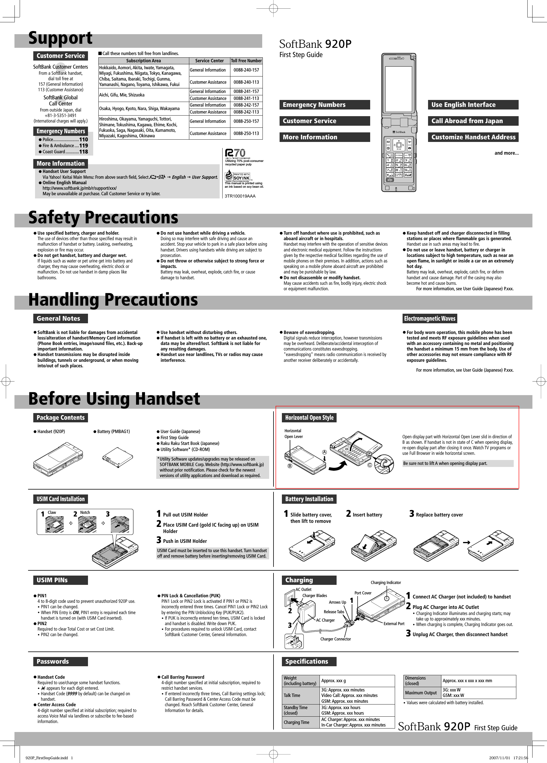 SupportCustomer ServiceSoftBank Customer CentersFrom a SoftBank handset, dial toll free at 157 (General Information) 113 (Customer Assistance)SoftBank Global Call CenterFrom outside Japan, dial +81-3-5351-3491 (International charges will apply.)■ Call these numbers toll free from landlines.Subscription Area Service CenterToll Free NumberHokkaido, Aomori, Akita, Iwate, Yamagata, Miyagi, Fukushima, Niigata, Tokyo, Kanagawa, Chiba, Saitama, Ibaraki, Tochigi, Gunma, Yamanashi, Nagano, Toyama, Ishikawa, FukuiGeneral Information 0088-240-157Customer Assistance 0088-240-113Aichi, Gifu, Mie, Shizuoka General Information 0088-241-157Customer Assistance 0088-241-113Osaka, Hyogo, Kyoto, Nara, Shiga, Wakayama General Information 0088-242-157Customer Assistance 0088-242-113Hiroshima, Okayama, Yamaguchi, Tottori, Shimane, Tokushima, Kagawa, Ehime, Kochi, Fukuoka, Saga, Nagasaki, Oita, Kumamoto, Miyazaki, Kagoshima, OkinawaGeneral Information 0088-250-157Customer Assistance 0088-250-113More Informationz Handset User SupportVia Yahoo! Keitai Main Menu: From above search field, Select ﾒﾆｭｰﾘｽﾄ  English  User Support.z Online English Manualhttp://www.softbank.jp/mb/r/support/xxx/May be unavailable at purchase. Call Customer Service or try later.Emergency Numbersz Police .......................110z Fire &amp; Ambulance ....119z Coast Guard ............118This manual is printed using an ink based on soy bean oil.3TR100019AAAFirst Step GuideEmergency NumbersCustomer ServiceMore InformationUse English InterfaceCall Abroad from JapanCustomize Handset Addressand more...Safety PrecautionsHandling Precautionsz Use specified battery, charger and holder.The use of devices other than those specified may result in malfunction of handset or battery. Leaking, overheating, explosion or fire may occur.z Do not get handset, battery and charger wet.If liquids such as water or pet urine get into battery and charger, they may cause overheating, electric shock or malfunction. Do not use handset in damp places like bathrooms.z Do not use handset while driving a vehicle. Doing so may interfere with safe driving and cause an accident. Stop your vehicle to park in a safe place before using handset. Drivers using handsets while driving are subject to prosecution.z Do not throw or otherwise subject to strong force or impacts. Battery may leak, overheat, explode, catch fire, or cause damage to handset.z Turn off handset where use is prohibited, such as aboard aircraft or in hospitals. Handset may interfere with the operation of sensitive devices and electronic medical equipment. Follow the instructions given by the respective medical facilities regarding the use of mobile phones on their premises. In addition, actions such as speaking on a mobile phone aboard aircraft are prohibited and may be punishable by law.z Do not disassemble or modify handset. May cause accidents such as fire, bodily injury, electric shock or equipment malfunction.z Keep handset off and charger disconnected in filling stations or places where flammable gas is generated. Handset use in such areas may lead to fire.z Do not use or leave handset, battery or charger in locations subject to high temperature, such as near an open flame, in sunlight or inside a car on an extremely hot day. Battery may leak, overheat, explode, catch fire, or deform handset and cause damage. Part of the casing may also become hot and cause burns.For more information, see User Guide (Japanese) P.xxx.General Notesz SoftBank is not liable for damages from accidental loss/alteration of handset/Memory Card information (Phone Book entries, image/sound files, etc.). Back-up important information.z Handset transmissions may be disrupted inside buildings, tunnels or underground, or when moving into/out of such places.z Use handset without disturbing others. z If handset is left with no battery or an exhausted one, data may be altered/lost. SoftBank is not liable for any resulting damages.z Handset use near landlines, TVs or radios may cause interference.z Beware of eavesdropping. Digital signals reduce interception, however transmissions may be overheard. Deliberate/accidental interception of communications constitutes eavesdropping.&quot;eavesdropping&quot; means radio communication is received by another receiver deliberately or accidentally.z For body worn operation, this mobile phone has been tested and meets RF exposure guidelines when used with an accessory containing no metal and positioning the handset a minimum 15 mm from the body. Use of other accessories may not ensure compliance with RF exposure guidelines.For more information, see User Guide (Japanese) P.xxx.Electromagnetic WavesBefore Using HandsetPackage Contentsz Handset (920P) z Battery (PMBAG1) z User Guide (Japanese)z First Step Guidez Raku Raku Start Book (Japanese)z Utility Software* (CD-ROM)* Utility Software updates/upgrades may be released on SOFTBANK MOBILE Corp. Website (http://www.softbank.jp) without prior notification. Please check for the newest versions of utility applications and download as required.Horizontal Open StyleOpen display part with Horizontal Open Lever slid in direction of B as shown. If handset is not in state of C when opening display, re-open display part after closing it once. Watch TV programs or use Full Browser in wide horizontal screen.USIM Card Installation123Notch 123Pull out USIM HolderPlace USIM Card (gold IC facing up) on USIM HolderPush in USIM HolderUSIM Card must be inserted to use this handset. Turn handset off and remove battery before inserting/removing USIM Card.Battery Installation1Slide battery cover, then lift to remove2Insert battery 3Replace battery coverUSIM PINsz PIN1 4 to 8-digit code used to prevent unauthorized 920P use.y PIN1 can be changed. y When PIN Entry is ON, PIN1 entry is required each time handset is turned on (with USIM Card inserted).z PIN2 Required to clear Total Cost or set Cost Limit.y PIN2 can be changed.z PIN Lock &amp; Cancellation (PUK) PIN1 Lock or PIN2 Lock is activated if PIN1 or PIN2 is incorrectly entered three times. Cancel PIN1 Lock or PIN2 Lock by entering the PIN Unblocking Key (PUK/PUK2).y If PUK is incorrectly entered ten times, USIM Card is locked and handset is disabled. Write down PUK.y For procedures required to unlock USIM Card, contact SoftBank Customer Center, General Information.ChargingAC OutletCharger BladesAC ChargerArrows UpRelease TabsCharger ConnectorExternal PortCharging IndicatorPort Cover123123Connect AC Charger (not included) to handsetPlug AC Charger into AC Outlety Charging Indicator illuminates and charging starts; may take up to approximately xxx minutes.y When charging is complete, Charging Indicator goes out.Unplug AC Charger, then disconnect handsetPasswordsz Handset Code Required to use/change some handset functions.y  appears for each digit entered. y Handset Code (9999 by default) can be changed on handset.z Center Access Code 4-digit number specified at initial subscription; required to access Voice Mail via landlines or subscribe to fee-based information.z Call Barring Password 4-digit number specified at initial subscription, required to restrict handset services.y If entered incorrectly three times, Call Barring settings lock; Call Barring Password &amp; Center Access Code must be changed. Reach SoftBank Customer Center, General Information for details.Speciﬁ cationsWeight (including battery) Approx. xxx gTalk Time3G: Approx. xxx minutesVideo Call: Approx. xxx minutesGSM: Approx. xxx minutesStandby Time (closed)3G: Approx. xxx hoursGSM: Approx. xxx hoursCharging Time AC Charger: Approx. xxx minutesIn-Car Charger: Approx. xxx minutesDimensions (closed) Approx. xxx x xxx x xxx mmMaximum Output 3G: xxx WGSM: xxx WFirst Step Guidey Values were calculated with battery installed.Utilizing 70% post-consumer recycled paper pulpClawHorizontal Open LeverABCBe sure not to lift A when opening display part.920P_FirstStepGuide.indd   1920P_FirstStepGuide.indd   1 2007/11/01   17:21:562007/11/01   17:21:56