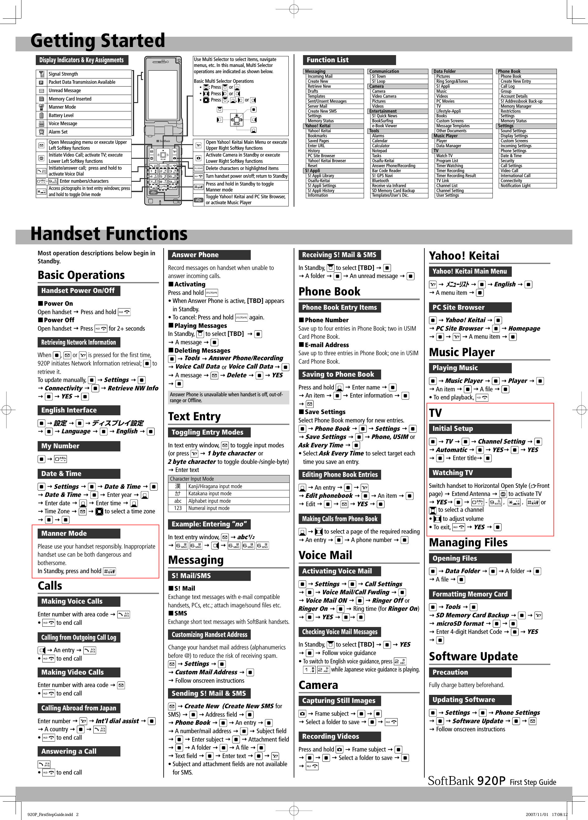 First Step GuideGetting StartedDisplay Indicators &amp; Key AssignmentsSignal StrengthPacket Data Transmission AvailableUnread MessageMemory Card InsertedManner ModeBattery LevelVoice MessageAlarm SetOpen Messaging menu or execute Upper Left Softkey functionsInitiate Video Call; activate TV; execute Lower Left Softkey functionsInitiate/answer call;  press and hold to activate Voice Dial-Enter numbers/charactersAccess pictographs in text entry windows; press and hold to toggle Drive modeUse Multi Selector to select items, navigate menus, etc. In this manual, Multi Selector operations are indicated as shown below.Basic Multi Selector Operationsy : Press   or y : Press   or y : Press  ,  ,   or Open Yahoo! Keitai Main Menu or executeUpper Right Softkey functionsActivate Camera in Standby or execute Lower Right Softkey functionsDelete characters or highlighted itemsTurn handset power on/off; return to StandbyPress and hold in Standby to toggleManner modeToggle Yahoo! Keitai and PC Site Browser, or activate Music PlayerHandset FunctionsFunction ListMessagingIncoming MailCreate NewRetrieve NewDraftsTemplatesSent/Unsent MessagesServer MailCreate New SMSSettingsMemory StatusYahoo! KeitaiYahoo! KeitaiBookmarksSaved PagesEnter URLHistoryPC Site BrowserYahoo! Keitai BrowserResetS! AppliS! Appli LibraryOsaifu-KeitaiS! Appli SettingsS! Appli HistoryInformationCommunicationS! TownS! LoopCameraCameraVideo CameraPicturesVideosEntertainmentS! Quick NewsBookSurﬁ nge-Book ViewerToolsAlarmsCalendarCalculatorNotepadTasksOsaifu-KeitaiAnswer Phone/RecordingBar Code ReaderS! GPS NaviBluetoothReceive via InfraredSD Memory Card BackupTemplates/User&apos;s Dic.Data FolderPicturesRing Songs&amp;TonesS! AppliMusicVideosPC MoviesTVLifestyle-AppliBooksCustom ScreensMessage TemplatesOther DocumentsMusic PlayerPlayerData ManagerTVWatch TVProgram ListTimer WatchingTimer RecordingTimer Recording ResultTV LinkChannel ListChannel SettingUser SettingsPhone BookPhone BookCreate New EntryCall LogGroupAccount DetailsS! Addressbook Back-upMemory ManagerRestrictionsSettingsMemory StatusSettingsSound SettingsDisplay SettingsCustom ScreensIncoming SettingsPhone SettingsDate &amp; TimeSecurityCall SettingsVideo CallInternational CallConnectivityNotiﬁ cation LightMost operation descriptions below begin in Standby.Basic OperationsHandset Power On/Off Power OnOpen handset  Press and hold  Power OffOpen handset  Press   for 2+ secondsRetrieving Network InformationWhen  ,   or   is pressed for the first time, 920P initiates Network Information retrieval;   to retrieve it.To update manually,    Settings     Connectivity     Retrieve NW Info    YES  English Interface  設定     ディスプレイ設定    Language     English  My Number  Date &amp; Time  Settings    Date &amp; Time     Date &amp; Time     Enter year     Enter date    Enter time     Time Zone     to select a time zone    CallsMaking Voice CallsEnter number with area code  •   to end callCalling from Outgoing Call Log  An entry  •   to end callMaking Video CallsEnter number with area code  •   to end callCalling Abroad from JapanEnter number     Int&apos;l dial assist     A country    •   to end callAnswering a Call•   to end callAnswer PhoneRecord messages on handset when unable to answer incoming calls. ActivatingPress and hold • When Answer Phone is active, [TBD] appears in Standby.• To cancel: Press and hold   again. Playing MessagesIn Standby,   to select [TBD]      A message   Deleting Messages  Tools  Answer Phone/Recording   Voice Call Data or Voice Call Data     A message    Delete     YES  Answer Phone is unavailable when handset is off, out-of-range or Offline.Text EntryToggling Entry ModesIn text entry window,   to toggle input modes (or press    1 byte character or 2 byte character to toggle double-/single-byte)  Enter textCharacter Input Mode漢Kanji/Hiragana input modeｶﾅ Katakana input modeabc Alphabet input mode123 Numeral input modeExample: Entering ”no”In text entry window,    abc¹/²           MessagingS! Mail/SMS S! MailExchange text messages with e-mail compatible handsets, PCs, etc.; attach image/sound files etc. SMSExchange short text messages with SoftBank handsets.Customizing Handset AddressChange your handset mail address (alphanumerics before @) to reduce the risk of receiving spam.  Settings     Custom Mail Address     Follow onscreen instructionsSending S! Mail &amp; SMS  Create New  (Create New SMS for SMS)    Address field     Phone Book     An entry     A number/mail address    Subject field    Enter subject     Attachment field    A folder     A file     Text field    Enter text       • Subject and attachment fields are not available for SMS.Receiving S! Mail &amp; SMSIn Standby,   to select [TBD]     A folder    An unread message  Phone BookPhone Book Entry Items Phone NumberSave up to four entries in Phone Book; two in USIM Card Phone Book. E-mail AddressSave up to three entries in Phone Book; one in USIM Card Phone Book.Saving to Phone BookPress and hold    Enter name     An item    Enter information      Save SettingsSelect Phone Book memory for new entries.  Phone Book     Settings     Save Settings     Phone, USIM or Ask Every Time  • Select Ask Every Time to select target each time you save an entry.Editing Phone Book Entries  An entry        Edit phonebook     An item     Edit       YES   Making Calls from Phone Book   to select a page of the required reading  An entry    A phone number  Voice MailActivating Voice Mail  Settings     Call Settings    Voice Mail/Call Fwding     Voice Mail ON     Ringer Off or Ringer On     Ring time (for Ringer On)    YES   Checking Voice Mail MessagesIn Standby,   to select [TBD]     YES    Follow voice guidance• To switch to English voice guidance, press     while Japanese voice guidance is playing.CameraCapturing Still Images  Frame subject        Select a folder to save    Recording VideosPress and hold    Frame subject          Select a folder to save     Yahoo! KeitaiYahoo! Keitai Main Menu  ﾒﾆｭｰﾘｽﾄ    English     A menu item  PC Site Browser  Yahoo! Keitai     PC Site Browser     Homepage       A menu item  Music PlayerPlaying Music  Music Player     Player    An item    A file  • To end playback,   Managing FilesOpening Files  Data Folder     A folder     A file  Formatting Memory Card  Tools     SD Memory Card Backup        microSD format        Enter 4-digit Handset Code    YES   Software UpdatePrecautionFully charge battery beforehand.Updating Software  Settings     Phone Settings    Software Update        Follow onscreen instructionsTVInitial Setup  TV     Channel Setting     Automatic     YES   YES   Enter title Watching TVSwitch handset to Horizontal Open Style ( Front page)  Extend Antenna   to activate TV YES    -  ,   ,   or  to select a channel•   to adjust volume• To exit,    YES  Manner ModePlease use your handset responsibly. Inappropriate handset use can be both dangerous and bothersome. In Standby, press and hold 920P_FirstStepGuide.indd   2920P_FirstStepGuide.indd   2 2007/11/01   17:08:122007/11/01   17:08:12