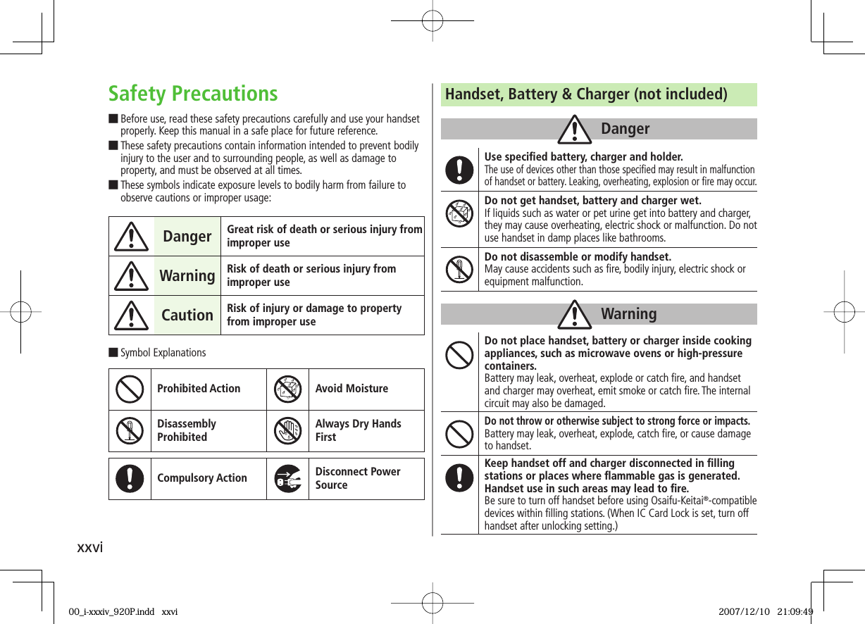 xxviSafety Precautions■ Before use, read these safety precautions carefully and use your handset properly. Keep this manual in a safe place for future reference.■ These safety precautions contain information intended to prevent bodily injury to the user and to surrounding people, as well as damage to property, and must be observed at all times.■ These symbols indicate exposure levels to bodily harm from failure to observe cautions or improper usage:Danger Great risk of death or serious injury from improper useWarning Risk of death or serious injury from improper useCaution Risk of injury or damage to property from improper use■ Symbol ExplanationsProhibited Action Avoid MoistureDisassembly ProhibitedAlways Dry Hands FirstCompulsory Action Disconnect Power SourceHandset, Battery &amp; Charger (not included)DangerUse speciﬁ ed battery, charger and holder.The use of devices other than those speciﬁ ed may result in malfunction of handset or battery. Leaking, overheating, explosion or ﬁ re may occur.Do not get handset, battery and charger wet.If liquids such as water or pet urine get into battery and charger, they may cause overheating, electric shock or malfunction. Do not use handset in damp places like bathrooms.Do not disassemble or modify handset.May cause accidents such as ﬁ re, bodily injury, electric shock or equipment malfunction.WarningDo not place handset, battery or charger inside cooking appliances, such as microwave ovens or high-pressure containers.Battery may leak, overheat, explode or catch ﬁ re, and handset and charger may overheat, emit smoke or catch ﬁ re. The internal circuit may also be damaged.Do not throw or otherwise subject to strong force or impacts.Battery may leak, overheat, explode, catch ﬁ re, or cause damage to handset.Keep handset off and charger disconnected in ﬁ lling stations or places where ﬂ ammable gas is generated.Handset use in such areas may lead to ﬁ re.Be sure to turn off handset before using Osaifu-Keitai®-compatible devices within ﬁ lling stations. (When IC Card Lock is set, turn off handset after unlocking setting.)00_i-xxxiv_920P.indd   xxvi00_i-xxxiv_920P.indd   xxvi 2007/12/10   21:09:492007/12/10   21:09:49