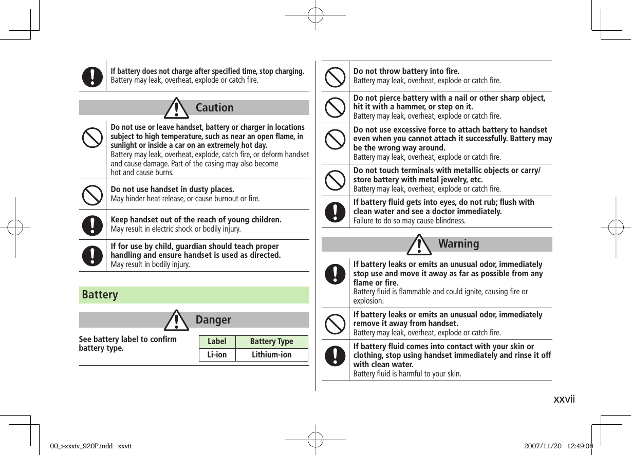 xxviiIf battery does not charge after speciﬁ ed time, stop charging.Battery may leak, overheat, explode or catch ﬁ re.CautionDo not use or leave handset, battery or charger in locations subject to high temperature, such as near an open ﬂ ame, in sunlight or inside a car on an extremely hot day.Battery may leak, overheat, explode, catch ﬁ re, or deform handset and cause damage. Part of the casing may also become hot and cause burns.Do not use handset in dusty places.May hinder heat release, or cause burnout or ﬁ re.Keep handset out of the reach of young children.May result in electric shock or bodily injury.If for use by child, guardian should teach proper handling and ensure handset is used as directed.May result in bodily injury.Do not throw battery into ﬁ re.Battery may leak, overheat, explode or catch ﬁ re.Do not pierce battery with a nail or other sharp object, hit it with a hammer, or step on it.Battery may leak, overheat, explode or catch ﬁ re.Do not use excessive force to attach battery to handset even when you cannot attach it successfully. Battery may be the wrong way around.Battery may leak, overheat, explode or catch ﬁ re.Do not touch terminals with metallic objects or carry/store battery with metal jewelry, etc.Battery may leak, overheat, explode or catch ﬁ re.If battery ﬂ uid gets into eyes, do not rub; ﬂ ush with clean water and see a doctor immediately.Failure to do so may cause blindness.WarningIf battery leaks or emits an unusual odor, immediately stop use and move it away as far as possible from any ﬂ ame or ﬁ re.Battery ﬂ uid is ﬂ ammable and could ignite, causing ﬁ re or explosion.If battery leaks or emits an unusual odor, immediately remove it away from handset.Battery may leak, overheat, explode or catch ﬁ re.If battery ﬂ uid comes into contact with your skin or clothing, stop using handset immediately and rinse it off with clean water.Battery ﬂ uid is harmful to your skin.BatteryDangerSee battery label to conﬁ rm battery type. Label Battery TypeLi-ion Lithium-ion00_i-xxxiv_920P.indd   xxvii00_i-xxxiv_920P.indd   xxvii 2007/11/20   12:49:092007/11/20   12:49:09