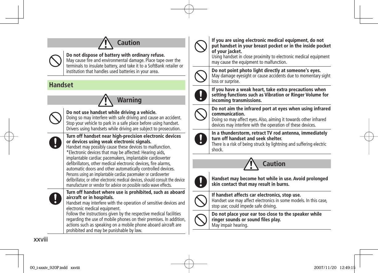 xxviiiCautionDo not dispose of battery with ordinary refuse.May cause ﬁ re and environmental damage. Place tape over the terminals to insulate battery, and take it to a SoftBank retailer or institution that handles used batteries in your area.HandsetWarningDo not use handset while driving a vehicle.Doing so may interfere with safe driving and cause an accident.Stop your vehicle to park in a safe place before using handset.Drivers using handsets while driving are subject to prosecution.Turn off handset near high-precision electronic devices or devices using weak electronic signals.Handset may possibly cause these devices to malfunction.*Electronic devices that may be affected: Hearing aids, implantable cardiac pacemakers, implantable cardioverter deﬁ brillators, other medical electronic devices, ﬁ re alarms, automatic doors and other automatically controlled devices.Persons using an implantable cardiac pacemaker or cardioverter deﬁ brillator, or other electronic medical devices, should consult the device manufacturer or vendor for advice on possible radio wave effects.Turn off handset where use is prohibited, such as aboard aircraft or in hospitals.Handset may interfere with the operation of sensitive devices and electronic medical equipment.Follow the instructions given by the respective medical facilities regarding the use of mobile phones on their premises. In addition, actions such as speaking on a mobile phone aboard aircraft are prohibited and may be punishable by law.If you are using electronic medical equipment, do not put handset in your breast pocket or in the inside pocket of your jacket.Using handset in close proximity to electronic medical equipment may cause the equipment to malfunction.Do not point photo light directly at someone&apos;s eyes.May damage eyesight or cause accidents due to momentary sight loss or surprise.If you have a weak heart, take extra precautions when setting functions such as Vibration or Ringer Volume for incoming transmissions.Do not aim the infrared port at eyes when using infrared communication.Doing so may affect eyes. Also, aiming it towards other infrared devices may interfere with the operation of these devices.In a thunderstorm, retract TV rod antenna, immediately turn off handset and seek shelter.There is a risk of being struck by lightning and suffering electric shock.CautionHandset may become hot while in use. Avoid prolonged skin contact that may result in burns.If handset affects car electronics, stop use.Handset use may affect electronics in some models. In this case, stop use; could impede safe driving.Do not place your ear too close to the speaker while ringer sounds or sound ﬁ les play.May impair hearing.00_i-xxxiv_920P.indd   xxviii00_i-xxxiv_920P.indd   xxviii 2007/11/20   12:49:152007/11/20   12:49:15