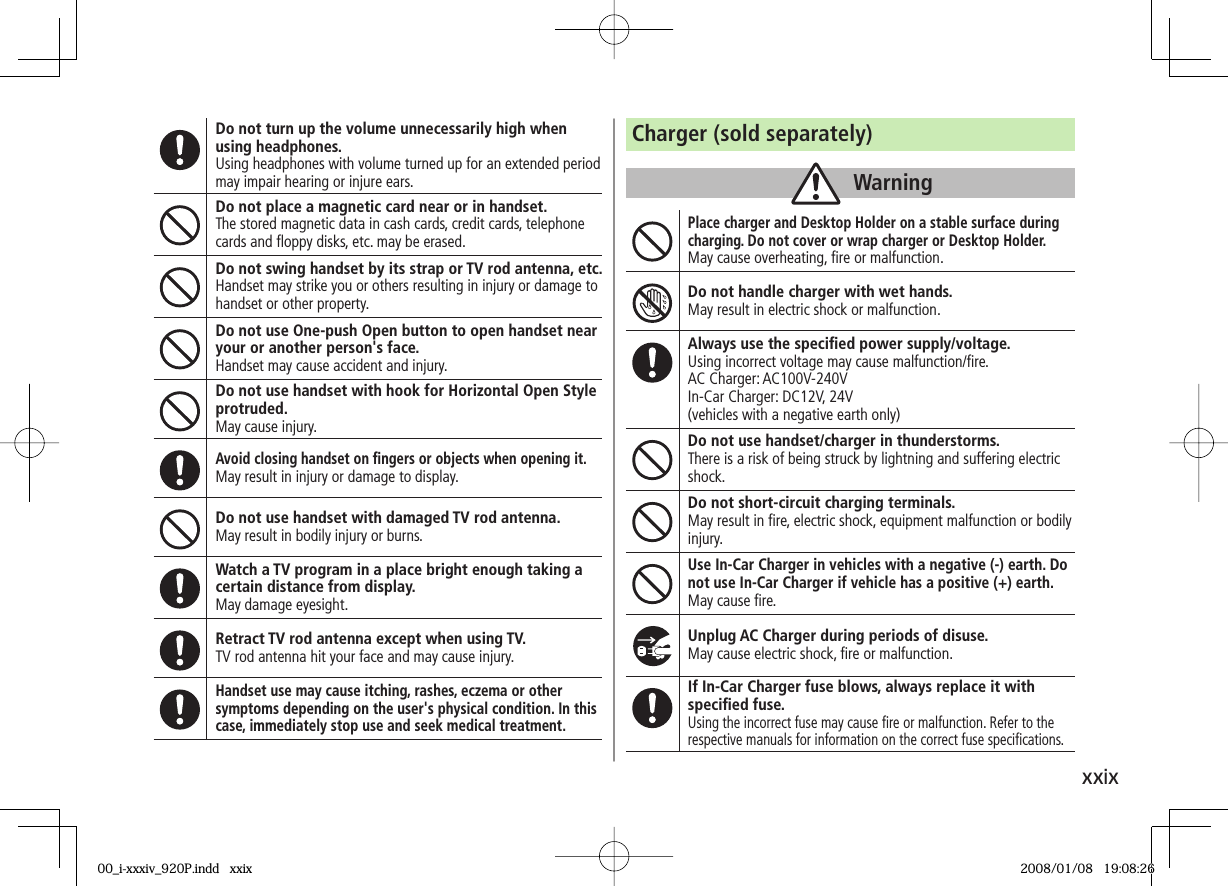 xxixDo not turn up the volume unnecessarily high when using headphones.Using headphones with volume turned up for an extended period may impair hearing or injure ears.Do not place a magnetic card near or in handset.The stored magnetic data in cash cards, credit cards, telephone cards and ﬂ oppy disks, etc. may be erased.Do not swing handset by its strap or TV rod antenna, etc.Handset may strike you or others resulting in injury or damage to handset or other property.Do not use One-push Open button to open handset near your or another person&apos;s face.Handset may cause accident and injury.Do not use handset with hook for Horizontal Open Style protruded.May cause injury.Avoid closing handset on ﬁ ngers or objects when opening it.May result in injury or damage to display.Do not use handset with damaged TV rod antenna.May result in bodily injury or burns.Watch a TV program in a place bright enough taking a certain distance from display.May damage eyesight.Retract TV rod antenna except when using TV.TV rod antenna hit your face and may cause injury.Handset use may cause itching, rashes, eczema or other symptoms depending on the user&apos;s physical condition. In this case, immediately stop use and seek medical treatment.Charger (sold separately)WarningPlace charger and Desktop Holder on a stable surface during charging. Do not cover or wrap charger or Desktop Holder.May cause overheating, ﬁ re or malfunction.Do not handle charger with wet hands.May result in electric shock or malfunction.Always use the speciﬁ ed power supply/voltage.Using incorrect voltage may cause malfunction/ﬁ re.AC Charger: AC100V-240VIn-Car Charger: DC12V, 24V(vehicles with a negative earth only)Do not use handset/charger in thunderstorms.There is a risk of being struck by lightning and suffering electric shock.Do not short-circuit charging terminals.May result in ﬁ re, electric shock, equipment malfunction or bodily injury.Use In-Car Charger in vehicles with a negative (-) earth. Do not use In-Car Charger if vehicle has a positive (+) earth.May cause ﬁ re.Unplug AC Charger during periods of disuse.May cause electric shock, ﬁ re or malfunction.If In-Car Charger fuse blows, always replace it with speciﬁ ed fuse.Using the incorrect fuse may cause ﬁ re or malfunction. Refer to the respective manuals for information on the correct fuse speciﬁ cations.00_i-xxxiv_920P.indd   xxix00_i-xxxiv_920P.indd   xxix 2008/01/08   19:08:262008/01/08   19:08:26