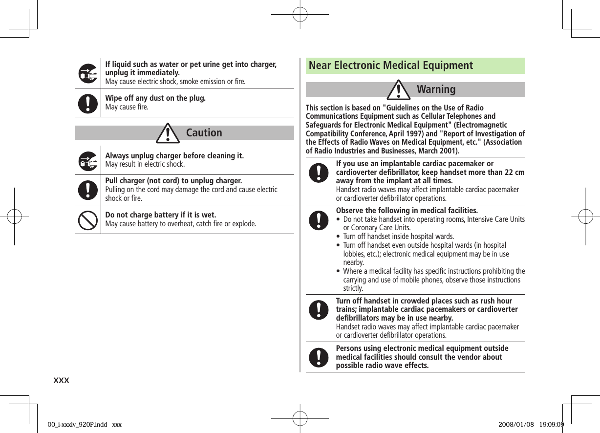 xxxIf liquid such as water or pet urine get into charger, unplug it immediately.May cause electric shock, smoke emission or ﬁ re.Wipe off any dust on the plug.May cause ﬁ re.CautionAlways unplug charger before cleaning it.May result in electric shock.Pull charger (not cord) to unplug charger.Pulling on the cord may damage the cord and cause electric shock or ﬁ re.Do not charge battery if it is wet.May cause battery to overheat, catch ﬁ re or explode.Near Electronic Medical EquipmentWarningThis section is based on &quot;Guidelines on the Use of Radio Communications Equipment such as Cellular Telephones and Safeguards for Electronic Medical Equipment&quot; (Electromagnetic Compatibility Conference, April 1997) and &quot;Report of Investigation of the Effects of Radio Waves on Medical Equipment, etc.&quot; (Association of Radio Industries and Businesses, March 2001).If you use an implantable cardiac pacemaker or cardioverter deﬁ brillator, keep handset more than 22 cm away from the implant at all times.Handset radio waves may affect implantable cardiac pacemaker or cardioverter deﬁ brillator operations.Observe the following in medical facilities.•  Do not take handset into operating rooms, Intensive Care Units or Coronary Care Units.•  Turn off handset inside hospital wards.•  Turn off handset even outside hospital wards (in hospital lobbies, etc.); electronic medical equipment may be in use nearby.•  Where a medical facility has speciﬁ c instructions prohibiting the carrying and use of mobile phones, observe those instructions strictly.Turn off handset in crowded places such as rush hour trains; implantable cardiac pacemakers or cardioverter deﬁ brillators may be in use nearby.Handset radio waves may affect implantable cardiac pacemaker or cardioverter deﬁ brillator operations.Persons using electronic medical equipment outside medical facilities should consult the vendor about possible radio wave effects.00_i-xxxiv_920P.indd   xxx00_i-xxxiv_920P.indd   xxx 2008/01/08   19:09:092008/01/08   19:09:09