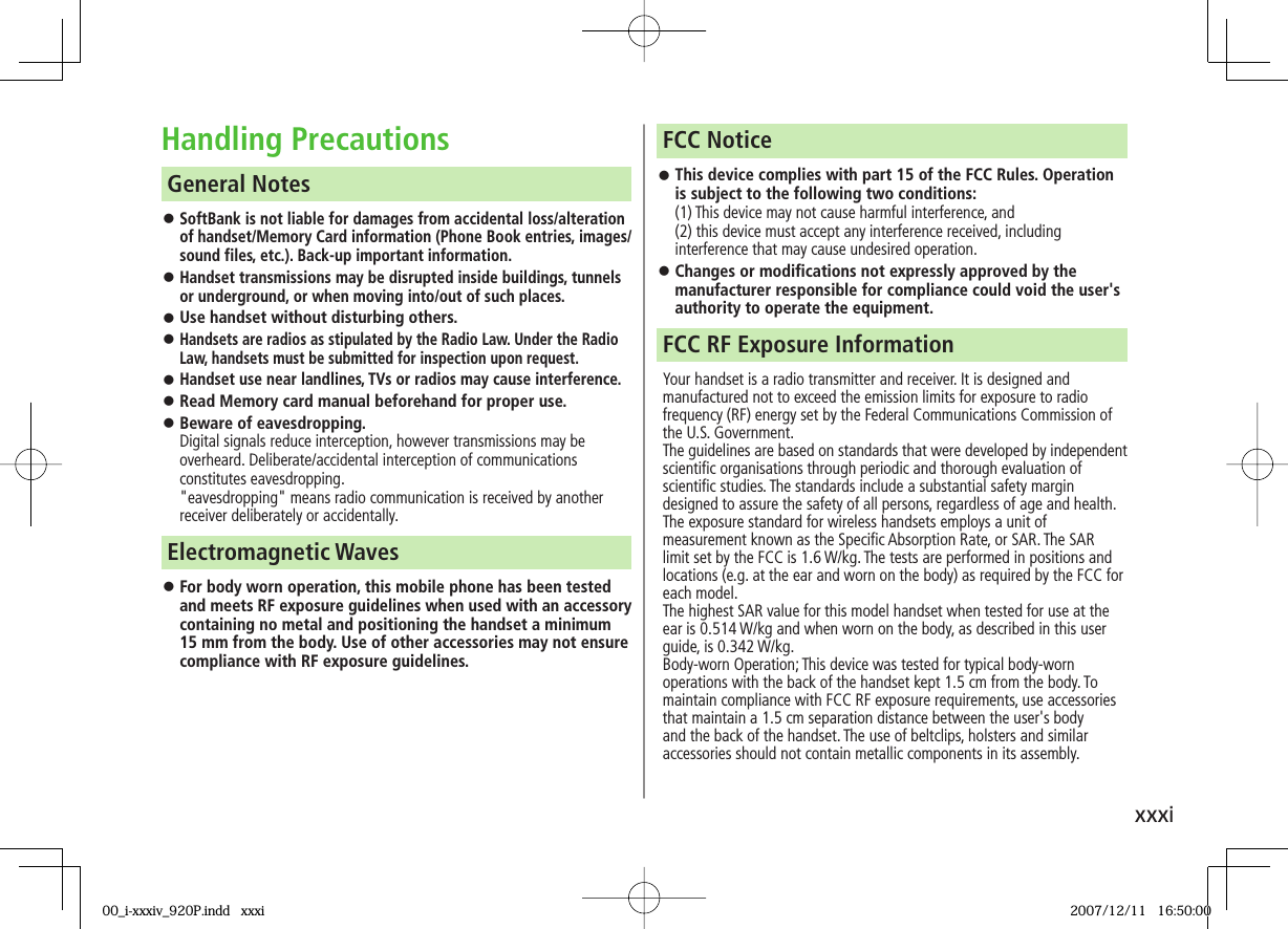 xxxiHandling Precautions󱛠 SoftBank is not liable for damages from accidental loss/alteration of handset/Memory Card information (Phone Book entries, images/sound files, etc.). Back-up important information.󱛠 Handset transmissions may be disrupted inside buildings, tunnels or underground, or when moving into/out of such places.󱛠 Use handset without disturbing others.󱛠 Handsets are radios as stipulated by the Radio Law. Under the Radio Law, handsets must be submitted for inspection upon request. 󱛠 Handset use near landlines, TVs or radios may cause interference.󱛠 Read Memory card manual beforehand for proper use.󱛠 Beware of eavesdropping.Digital signals reduce interception, however transmissions may be overheard. Deliberate/accidental interception of communications constitutes eavesdropping.&quot;eavesdropping&quot; means radio communication is received by another receiver deliberately or accidentally. General Notes󱛠 For body worn operation, this mobile phone has been tested and meets RF exposure guidelines when used with an accessory containing no metal and positioning the handset a minimum 15 mm from the body. Use of other accessories may not ensure compliance with RF exposure guidelines.Electromagnetic Waves󱛠 This device complies with part 15 of the FCC Rules. Operation is subject to the following two conditions:(1) This device may not cause harmful interference, and (2) this device must accept any interference received, including interference that may cause undesired operation.󱛠 Changes or modifications not expressly approved by the manufacturer responsible for compliance could void the user&apos;s authority to operate the equipment.FCC NoticeYour handset is a radio transmitter and receiver. It is designed and manufactured not to exceed the emission limits for exposure to radio frequency (RF) energy set by the Federal Communications Commission of the U.S. Government.The guidelines are based on standards that were developed by independent scientific organisations through periodic and thorough evaluation of scientific studies. The standards include a substantial safety margin designed to assure the safety of all persons, regardless of age and health.The exposure standard for wireless handsets employs a unit of measurement known as the Specific Absorption Rate, or SAR. The SAR limit set by the FCC is 1.6 W/kg. The tests are performed in positions and locations (e.g. at the ear and worn on the body) as required by the FCC for each model.The highest SAR value for this model handset when tested for use at the ear is 0.514 W/kg and when worn on the body, as described in this user guide, is 0.342 W/kg.Body-worn Operation; This device was tested for typical body-worn operations with the back of the handset kept 1.5 cm from the body. To maintain compliance with FCC RF exposure requirements, use accessories that maintain a 1.5 cm separation distance between the user&apos;s body and the back of the handset. The use of beltclips, holsters and similar accessories should not contain metallic components in its assembly.FCC RF Exposure Information00_i-xxxiv_920P.indd   xxxi00_i-xxxiv_920P.indd   xxxi 2007/12/11   16:50:002007/12/11   16:50:00