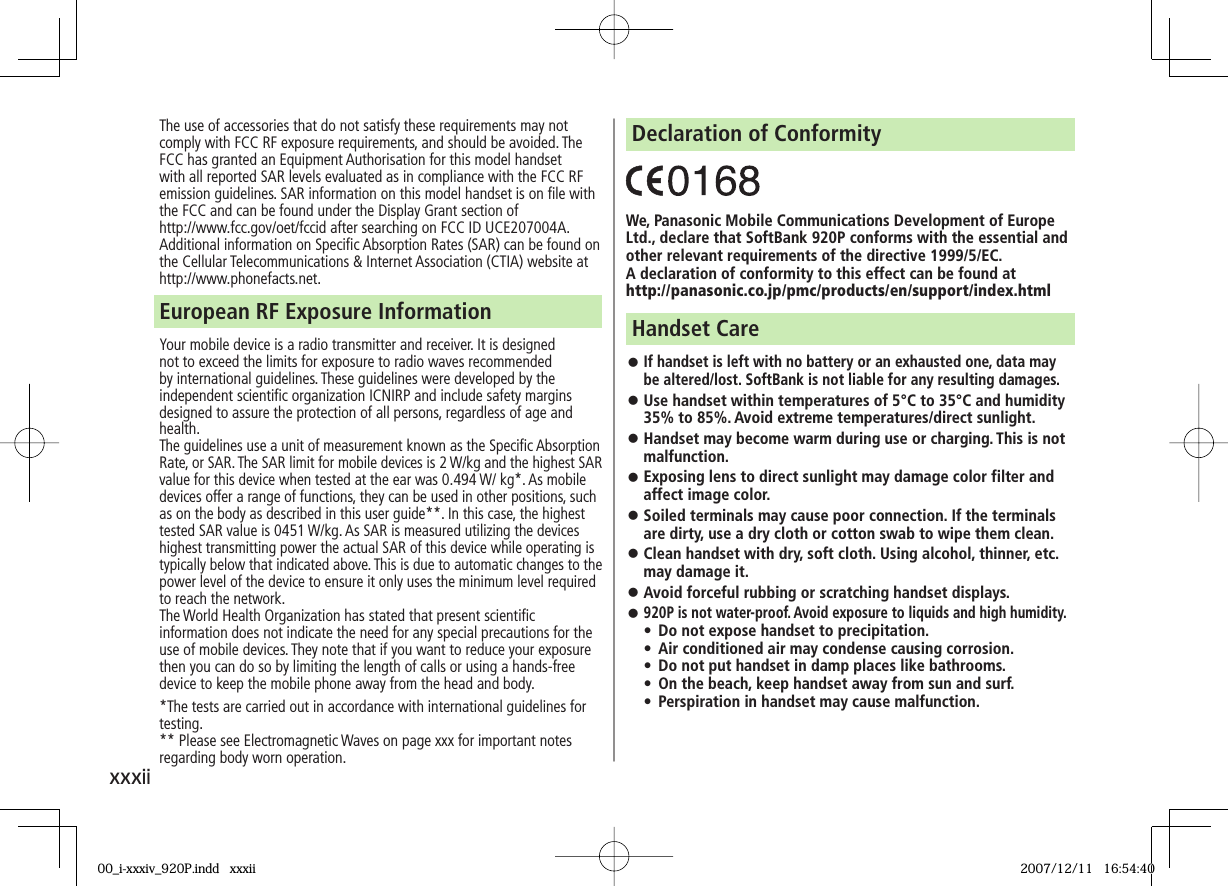 xxxiiThe use of accessories that do not satisfy these requirements may not comply with FCC RF exposure requirements, and should be avoided. The FCC has granted an Equipment Authorisation for this model handset with all reported SAR levels evaluated as in compliance with the FCC RF emission guidelines. SAR information on this model handset is on file with  the FCC and can be found under the Display Grant section of http://www.fcc.gov/oet/fccid after searching on FCC ID UCE207004A.Additional information on Specific Absorption Rates (SAR) can be found on the Cellular Telecommunications &amp; Internet Association (CTIA) website at http://www.phonefacts.net.Your mobile device is a radio transmitter and receiver. It is designed not to exceed the limits for exposure to radio waves recommended by international guidelines. These guidelines were developed by the independent scientific organization ICNIRP and include safety margins designed to assure the protection of all persons, regardless of age and health.The guidelines use a unit of measurement known as the Specific Absorption Rate, or SAR. The SAR limit for mobile devices is 2 W/kg and the highest SAR value for this device when tested at the ear was 0.494 W/ kg*. As mobile devices offer a range of functions, they can be used in other positions, such as on the body as described in this user guide**. In this case, the highest tested SAR value is 0451 W/kg. As SAR is measured utilizing the devices highest transmitting power the actual SAR of this device while operating is typically below that indicated above. This is due to automatic changes to the power level of the device to ensure it only uses the minimum level required to reach the network.The World Health Organization has stated that present scientific information does not indicate the need for any special precautions for the use of mobile devices. They note that if you want to reduce your exposure then you can do so by limiting the length of calls or using a hands-free device to keep the mobile phone away from the head and body.*The tests are carried out in accordance with international guidelines for testing.** Please see Electromagnetic Waves on page xxx for important notes regarding body worn operation.European RF Exposure InformationWe, Panasonic Mobile Communications Development of Europe Ltd., declare that SoftBank 920P conforms with the essential and other relevant requirements of the directive 1999/5/EC.A declaration of conformity to this effect can be found athttp://panasonic.co.jp/pmc/products/en/support/index.htmlDeclaration of Conformity󱛠 If handset is left with no battery or an exhausted one, data may be altered/lost. SoftBank is not liable for any resulting damages.󱛠 Use handset within temperatures of 5°C to 35°C and humidity 35% to 85%. Avoid extreme temperatures/direct sunlight.󱛠 Handset may become warm during use or charging. This is not malfunction.󱛠 Exposing lens to direct sunlight may damage color filter and affect image color.󱛠 Soiled terminals may cause poor connection. If the terminals are dirty, use a dry cloth or cotton swab to wipe them clean.󱛠 Clean handset with dry, soft cloth. Using alcohol, thinner, etc. may damage it.󱛠 Avoid forceful rubbing or scratching handset displays.󱛠 920P is not water-proof. Avoid exposure to liquids and high humidity.•  Do not expose handset to precipitation. •  Air conditioned air may condense causing corrosion.•  Do not put handset in damp places like bathrooms.•  On the beach, keep handset away from sun and surf.•  Perspiration in handset may cause malfunction.Handset Care00_i-xxxiv_920P.indd   xxxii00_i-xxxiv_920P.indd   xxxii 2007/12/11   16:54:402007/12/11   16:54:40