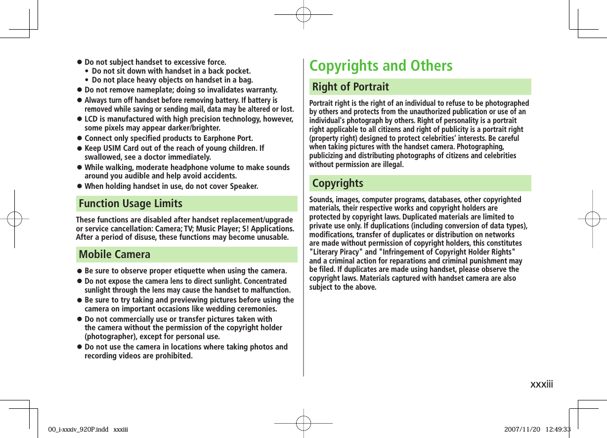 xxxiii󱛠 Do not subject handset to excessive force.•  Do not sit down with handset in a back pocket. •  Do not place heavy objects on handset in a bag.󱛠 Do not remove nameplate; doing so invalidates warranty.󱛠 Always turn off handset before removing battery. If battery is removed while saving or sending mail, data may be altered or lost.󱛠 LCD is manufactured with high precision technology, however, some pixels may appear darker/brighter.󱛠 Connect only specified products to Earphone Port.󱛠 Keep USIM Card out of the reach of young children. If swallowed, see a doctor immediately.󱛠 While walking, moderate headphone volume to make sounds around you audible and help avoid accidents.󱛠 When holding handset in use, do not cover Speaker.These functions are disabled after handset replacement/upgrade or service cancellation: Camera; TV; Music Player; S! Applications.After a period of disuse, these functions may become unusable.Function Usage Limits󱛠 Be sure to observe proper etiquette when using the camera.󱛠 Do not expose the camera lens to direct sunlight. Concentrated sunlight through the lens may cause the handset to malfunction.󱛠 Be sure to try taking and previewing pictures before using the camera on important occasions like wedding ceremonies.󱛠 Do not commercially use or transfer pictures taken with the camera without the permission of the copyright holder (photographer), except for personal use.󱛠 Do not use the camera in locations where taking photos and recording videos are prohibited.Mobile CameraCopyrights and OthersPortrait right is the right of an individual to refuse to be photographed by others and protects from the unauthorized publication or use of an individual&apos;s photograph by others. Right of personality is a portrait right applicable to all citizens and right of publicity is a portrait right (property right) designed to protect celebrities&apos; interests. Be careful when taking pictures with the handset camera. Photographing, publicizing and distributing photographs of citizens and celebrities without permission are illegal.Right of PortraitSounds, images, computer programs, databases, other copyrighted materials, their respective works and copyright holders are protected by copyright laws. Duplicated materials are limited to private use only. If duplications (including conversion of data types), modifications, transfer of duplicates or distribution on networks are made without permission of copyright holders, this constitutes &quot;Literary Piracy&quot; and &quot;Infringement of Copyright Holder Rights&quot; and a criminal action for reparations and criminal punishment may be filed. If duplicates are made using handset, please observe the copyright laws. Materials captured with handset camera are also subject to the above.Copyrights00_i-xxxiv_920P.indd   xxxiii00_i-xxxiv_920P.indd   xxxiii 2007/11/20   12:49:332007/11/20   12:49:33