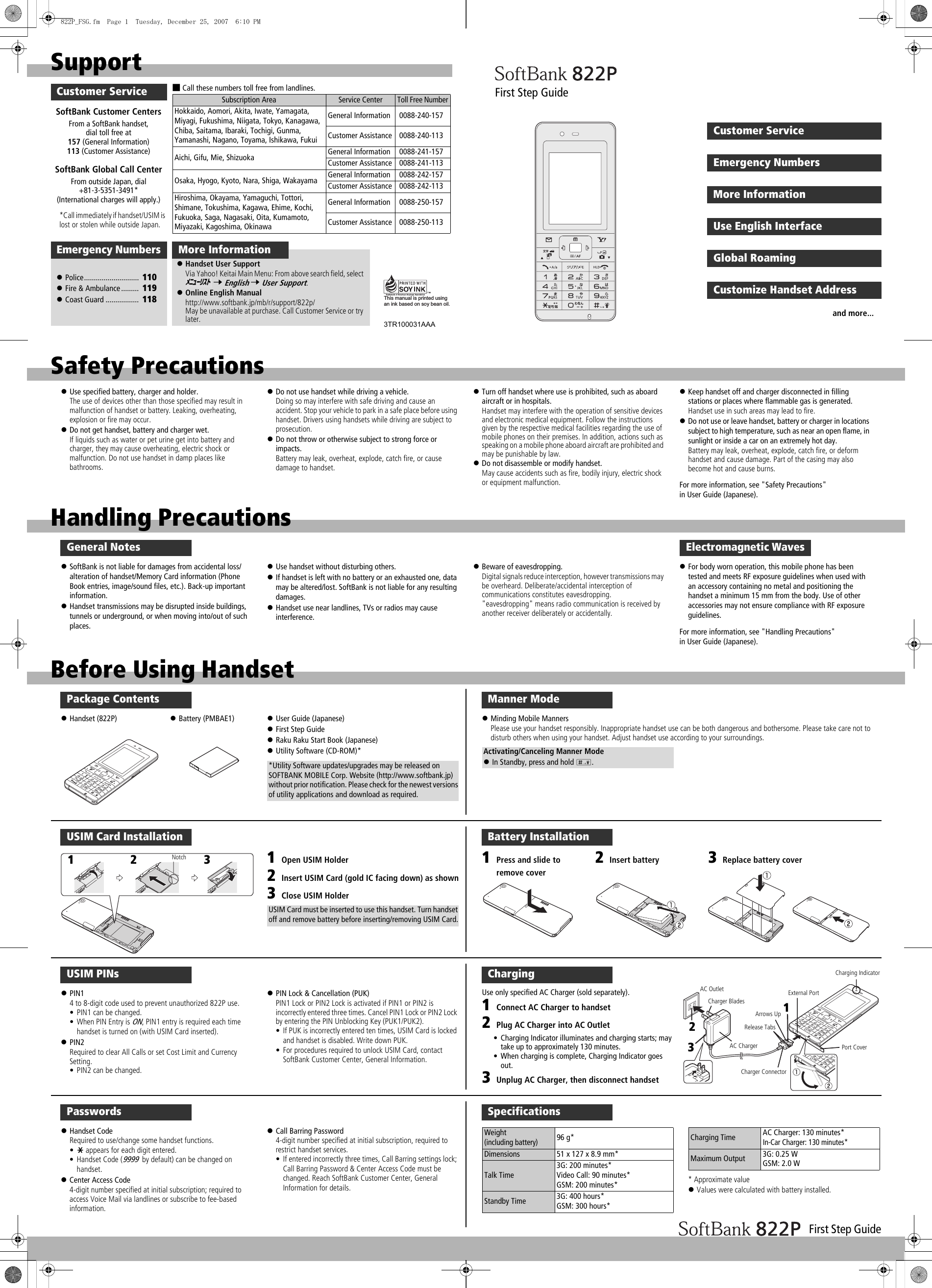 First Step GuideHandling PrecautionsGeneral Notes!SoftBank is not liable for damages from accidental loss/alteration of handset/Memory Card information (Phone Book entries, image/sound files, etc.). Back-up important information.!Handset transmissions may be disrupted inside buildings, tunnels or underground, or when moving into/out of such places.!Use handset without disturbing others.!If handset is left with no battery or an exhausted one, data may be altered/lost. SoftBank is not liable for any resulting damages.!Handset use near landlines, TVs or radios may cause interference.!Beware of eavesdropping.Digital signals reduce interception, however transmissions may be overheard. Deliberate/accidental interception of communications constitutes eavesdropping.&quot;eavesdropping&quot; means radio communication is received by another receiver deliberately or accidentally.!For body worn operation, this mobile phone has been tested and meets RF exposure guidelines when used with an accessory containing no metal and positioning the handset a minimum 15 mm from the body. Use of other accessories may not ensure compliance with RF exposure guidelines.For more information, see &quot;Handling Precautions&quot; in User Guide (Japanese).Electromagnetic WavesSoftBank Global Call CenterFrom outside Japan, dial +81-3-5351-3491* (International charges will apply.)SoftBank Customer CentersFrom a SoftBank handset, dial toll free at 157 (General Information) 113 (Customer Assistance)■Call these numbers toll free from landlines.Subscription Area Service CenterToll Free NumberHokkaido, Aomori, Akita, Iwate, Yamagata, Miyagi, Fukushima, Niigata, Tokyo, Kanagawa, Chiba, Saitama, Ibaraki, Tochigi, Gunma, Yamanashi, Nagano, Toyama, Ishikawa, FukuiGeneral Information  0088-240-157Customer Assistance  0088-240-113Aichi, Gifu, Mie, Shizuoka General Information  0088-241-157Customer Assistance  0088-241-113Osaka, Hyogo, Kyoto, Nara, Shiga, Wakayama General Information  0088-242-157Customer Assistance  0088-242-113Hiroshima, Okayama, Yamaguchi, Tottori, Shimane, Tokushima, Kagawa, Ehime, Kochi, Fukuoka, Saga, Nagasaki, Oita, Kumamoto, Miyazaki, Kagoshima, OkinawaGeneral Information  0088-250-157Customer Assistance  0088-250-113SupportMore InformationCustomer Service!Handset User SupportVia Yahoo! Keitai Main Menu: From above search field, select  7 English 7 User Support.!Online English Manualhttp://www.softbank.jp/mb/r/support/822p/May be unavailable at purchase. Call Customer Service or try later.ﾒﾆｭｰﾘｽﾄThis manual is printed using an ink based on soy bean oil.3TR100031AAA!Police............................  110!Fire &amp; Ambulance .........  119!Coast Guard .................  118Emergency Numbers*Call immediately if handset/USIM is lost or stolen while outside Japan.Before Using HandsetPackage Contents!Handset (822P) !Battery (PMBAE1) !User Guide (Japanese)!First Step Guide!Raku Raku Start Book (Japanese)!Utility Software (CD-ROM)**Utility Software updates/upgrades may be released on SOFTBANK MOBILE Corp. Website (http://www.softbank.jp) without prior notification. Please check for the newest versions of utility applications and download as required.USIM Card Installation1Open USIM Holder2Insert USIM Card (gold IC facing down) as shown3Close USIM HolderUSIM Card must be inserted to use this handset. Turn handset off and remove battery before inserting/removing USIM Card.Notch12 3USIM PINs!PIN14 to 8-digit code used to prevent unauthorized 822P use.• PIN1 can be changed.• When PIN Entry is ON, PIN1 entry is required each time handset is turned on (with USIM Card inserted).!PIN2Required to clear All Calls or set Cost Limit and Currency Setting.• PIN2 can be changed.!PIN Lock &amp; Cancellation (PUK)PIN1 Lock or PIN2 Lock is activated if PIN1 or PIN2 is incorrectly entered three times. Cancel PIN1 Lock or PIN2 Lock by entering the PIN Unblocking Key (PUK1/PUK2).• If PUK is incorrectly entered ten times, USIM Card is locked and handset is disabled. Write down PUK.• For procedures required to unlock USIM Card, contact SoftBank Customer Center, General Information.Passwords!Handset CodeRequired to use/change some handset functions.•e appears for each digit entered.• Handset Code (9999 by default) can be changed on handset.!Center Access Code4-digit number specified at initial subscription; required to access Voice Mail via landlines or subscribe to fee-based information.!Call Barring Password4-digit number specified at initial subscription, required torestrict handset services.• If entered incorrectly three times, Call Barring settings lock; Call Barring Password &amp; Center Access Code must be changed. Reach SoftBank Customer Center, General Information for details.ChargingUse only specified AC Charger (sold separately).1Connect AC Charger to handset2Plug AC Charger into AC Outlet• Charging Indicator illuminates and charging starts; may take up to approximately 130 minutes.• When charging is complete, Charging Indicator goes out.3Unplug AC Charger, then disconnect handsetCharging IndicatorRelease TabsPort CoverCharger ConnectorAC ChargerAC Outlet External PortArrows UpCharger Blades 123Battery Installation2Insert battery 3Replace battery cover1Press and slide to remove coverSpecifications* Approximate value!Values were calculated with battery installed.Weight (including battery)96 g*Dimensions 51 x 127 x 8.9 mm*Talk Time3G: 200 minutes*Video Call: 90 minutes*GSM: 200 minutes*Standby Time 3G: 400 hours*GSM: 300 hours*Charging Time AC Charger: 130 minutes*In-Car Charger: 130 minutes*Maximum Output 3G: 0.25 WGSM: 2.0 WManner Mode!Minding Mobile MannersPlease use your handset responsibly. Inappropriate handset use can be both dangerous and bothersome. Please take care not to disturb others when using your handset. Adjust handset use according to your surroundings.Activating/Canceling Manner Mode!In Standby, press and hold H.Emergency NumbersCustomer ServiceMore InformationUse English InterfaceGlobal RoamingCustomize Handset AddressFirst Step Guideand more...Safety Precautions!Use specified battery, charger and holder.The use of devices other than those specified may result in malfunction of handset or battery. Leaking, overheating, explosion or fire may occur.!Do not get handset, battery and charger wet.If liquids such as water or pet urine get into battery and charger, they may cause overheating, electric shock or malfunction. Do not use handset in damp places like bathrooms.!Do not use handset while driving a vehicle.Doing so may interfere with safe driving and cause an accident. Stop your vehicle to park in a safe place before using handset. Drivers using handsets while driving are subject to prosecution.!Do not throw or otherwise subject to strong force or impacts.Battery may leak, overheat, explode, catch fire, or cause damage to handset.!Turn off handset where use is prohibited, such as aboard aircraft or in hospitals.Handset may interfere with the operation of sensitive devices and electronic medical equipment. Follow the instructions given by the respective medical facilities regarding the use of mobile phones on their premises. In addition, actions such as speaking on a mobile phone aboard aircraft are prohibited and may be punishable by law.!Do not disassemble or modify handset.May cause accidents such as fire, bodily injury, electric shock or equipment malfunction.!Keep handset off and charger disconnected in filling stations or places where flammable gas is generated.Handset use in such areas may lead to fire.!Do not use or leave handset, battery or charger in locations subject to high temperature, such as near an open flame, in sunlight or inside a car on an extremely hot day.Battery may leak, overheat, explode, catch fire, or deform handset and cause damage. Part of the casing may also become hot and cause burns.For more information, see &quot;Safety Precautions&quot; in User Guide (Japanese).822P_FSG.fm  Page 1  Tuesday, December 25, 2007  6:10 PM