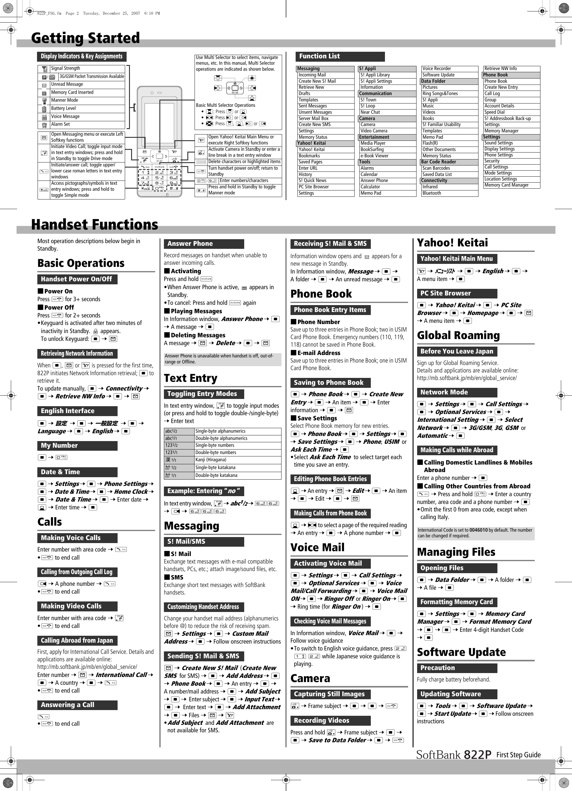 First Step GuideGetting StartedDisplay Indicators &amp; Key AssignmentsUse Multi Selector to select items, navigate menus, etc. In this manual, Multi Selector operations are indicated as shown below.Basic Multi Selector Operations•?: Press &gt; or C•&lt;: Press V or N•X: Press &gt;, C, V or NSignal Strength/3G/GSM Packet Transmission AvailableUnread MessageMemory Card InsertedManner ModeBattery LevelVoice MessageAlarm SetAOpen Messaging menu or execute Left Softkey functionsDInitiate Video Call; toggle input mode in text entry windows; press and hold in Standby to toggle Drive modeJInitiate/answer call; toggle upper/lower case roman letters in text entry windowsGAccess pictographs/symbols in text entry windows; press and hold to toggle Simple modeSOpen Yahoo! Keitai Main Menu or execute Right Softkey functionsFActivate Camera in Standby or enter a line break in a text entry windowKDelete characters or highlighted itemsLTurn handset power on/off; return to StandbyP-OEnter numbers/charactersHPress and hold in Standby to toggle Manner modeFunction ListMessagingIncoming MailCreate New S! MailRetrieve NewDraftsTemplatesSent MessagesUnsent MessagesServer Mail BoxCreate New SMSSettingsMemory StatusYahoo! KeitaiYahoo! KeitaiBookmarksSaved PagesEnter URLHistoryS! Quick NewsPC Site BrowserSettingsS! AppliS! Appli LibraryS! Appli SettingsInformationCommunicationS! TownS! LoopNear ChatCameraCameraVideo CameraEntertainmentMedia PlayerBookSurfinge-Book ViewerToolsAlarmsCalendarAnswer PhoneCalculatorMemo PadVoice RecorderSoftware UpdateData FolderPicturesRing Songs&amp;TonesS! AppliMusicVideosBooksS! Familiar UsabilityTemplatesMemo PadFlash(R)Other DocumentsMemory StatusBar Code ReaderScan BarcodesSaved Data ListConnectivityInfraredBluetoothRetrieve NW InfoPhone BookPhone BookCreate New EntryCall LogGroupAccount DetailsSpeed DialS! Addressbook Back-upSettingsMemory ManagerSettingsSound SettingsDisplay SettingsPhone SettingsSecurityCall SettingsMode SettingsLocation SettingsMemory Card ManagerHandset FunctionsMost operation descriptions below begin in Standby.Basic Operations■Power OnPress L for 3+ seconds■Power OffPress L for 2+ seconds•Keyguard is activated after two minutes of inactivity in Standby.   appears.To unlock Keyguard: * 7 AWhen *, A or S is pressed for the first time, 822P initiates Network Information retrieval; * to retrieve it.To update manually, * 7 Connectivity 7 * 7 Retrieve NW Info 7 * 7 A* 7  7 * 7  7 * 7 Language 7 * 7 English 7 ** 7 P* 7 Settings 7 * 7 Phone Settings 7 * 7 Date &amp; Time 7 * 7 Home Clock 7 * 7 Date &amp; Time 7 * 7 Enter date 7 C 7 Enter time 7 *CallsEnter number with area code 7 J•L to end callN 7 A phone number 7 J•L to end callEnter number with area code 7 D•L to end callFirst, apply for International Call Service. Details and applications are available online: http://mb.softbank.jp/mb/en/global_service/Enter number 7 A 7 International Call 7 * 7 A country 7 * 7 J•L to end callJ•L to end callRecord messages on handset when unable to answer incoming calls.■ActivatingPress and hold K•When Answer Phone is active,   appears in Standby.•To cancel: Press and hold K again■Playing MessagesIn Information window, Answer Phone 7 * 7 A message 7 *■Deleting MessagesA message 7 A 7 Delete 7 * 7 AText EntryIn text entry window, D to toggle input modes (or press and hold to toggle double-/single-byte) 7 Enter textIn text entry window, D 7 abc1/2 7 YY 7 N 7 YYYMessaging■S! MailExchange text messages with e-mail compatible handsets, PCs, etc.; attach image/sound files, etc.■SMSExchange short text messages with SoftBank handsets.Change your handset mail address (alphanumerics before @) to reduce the risk of receiving spam.A 7 Settings 7 * 7 Custom Mail Address 7 * 7 Follow onscreen instructionsA 7 Create New S! Mail  (Create New SMS for SMS) 7 * 7 Add Address 7 * 7 Phone Book 7 * 7 An entry 7 * 7 A number/mail address 7 * 7 Add Subject 7 * 7 Enter subject 7 * 7 Input Text 7 * 7 Enter text 7 * 7 Add Attachment 7 * 7 Files 7 A 7 S•Add Subject and Add Attachment are not available for SMS.Information window opens and   appears for a new message in Standby.In Information window, Message 7 * 7 A folder 7 * 7 An unread message 7 *Phone Book■Phone NumberSave up to three entries in Phone Book; two in USIM Card Phone Book. Emergency numbers (110, 119, 118) cannot be saved in Phone Book.■E-mail AddressSave up to three entries in Phone Book; one in USIM Card Phone Book.* 7 Phone Book 7 * 7 Create New Entry 7 * 7 An item 7 * 7 Enter information 7 * 7 A■Save SettingsSelect Phone Book memory for new entries.* 7 Phone Book 7 * 7 Settings 7 * 7 Save Settings 7 * 7 Phone, USIM or Ask Each Time 7 *•Select Ask Each Time to select target each time you save an entry.C 7 An entry 7 A 7 Edit 7 * 7 An item 7 * 7 Edit 7 * 7 AC 7 &lt; to select a page of the required reading 7 An entry 7 * 7 A phone number 7 *Voice Mail* 7 Settings 7 * 7 Call Settings 7 * 7 Optional Services 7 * 7 Voice Mail/Call Forwarding 7 * 7 Voice Mail ON 7 * 7 Ringer Off or Ringer On 7 * 7 Ring time (for Ringer On) 7 *In Information window, Voice Mail 7 * 7 Follow voice guidance•To switch to English voice guidance, press W Q W while Japanese voice guidance is playing.CameraF 7 Frame subject 7 * 7 * 7 LPress and hold F 7 Frame subject 7 * 7 * 7 Save to Data Folder 7 * 7 LYahoo! KeitaiS 7  7 * 7 English 7 * 7 A menu item 7 ** 7 Yahoo! Keitai 7 * 7 PC Site Browser 7 * 7 Homepage 7 * 7 A 7 A menu item 7 *Global RoamingSign up for Global Roaming Service.Details and applications are available online: http://mb.softbank.jp/mb/en/global_service/* 7 Settings 7 * 7 Call Settings 7 * 7 Optional Services 7 * 7 International Setting 7 * 7 Select Network 7 * 7 3G/GSM, 3G, GSM or Automatic 7 *■Calling Domestic Landlines &amp; Mobiles AbroadEnter a phone number 7 *■Calling Other Countries from AbroadJ 7 Press and hold P 7 Enter a country number, area code and a phone number 7 *•Omit the first 0 from area code, except when calling Italy.Managing Files* 7 Data Folder 7 * 7 A folder 7 * 7 A file 7 ** 7 Settings 7 * 7 Memory Card Manager 7 * 7 Format Memory Card 7 * 7 * 7 Enter 4-digit Handset Code 7 *Software UpdateFully charge battery beforehand.* 7 Tools 7 * 7 Software Update 7 * 7 Start Update 7 * 7 Follow onscreen instructionsHandset Power On/OffRetrieving Network InformationEnglish Interface設定 一般設定My NumberDate &amp; TimeMaking Voice CallsCalling from Outgoing Call LogMaking Video CallsCalling Abroad from JapanAnswering a Callabc1/2Single-byte alphanumericsabc1/1Double-byte alphanumerics1231/2Single-byte numbers1231/1Double-byte numbers漢1/1Kanji (Hiragana)ｶﾅ 1/2Single-byte katakanaｶﾅ 1/1Double-byte katakanaAnswer PhoneAnswer Phone is unavailable when handset is off, out-of-range or Offline.Toggling Entry ModesExample: Entering “no ”S! Mail/SMSCustomizing Handset AddressSending S! Mail &amp; SMSReceiving S! Mail &amp; SMSPhone Book Entry ItemsSaving to Phone BookEditing Phone Book EntriesMaking Calls from Phone BookActivating Voice MailChecking Voice Mail MessagesCapturing Still ImagesRecording VideosYahoo! Keitai Main MenuﾒﾆｭｰﾘｽﾄPC Site BrowserBefore You Leave JapanNetwork ModeMaking Calls while AbroadInternational Code is set to 0046010 by default. The number can be changed if required.Opening FilesFormatting Memory CardPrecautionUpdating Software822P_FSG.fm  Page 2  Tuesday, December 25, 2007  6:10 PM