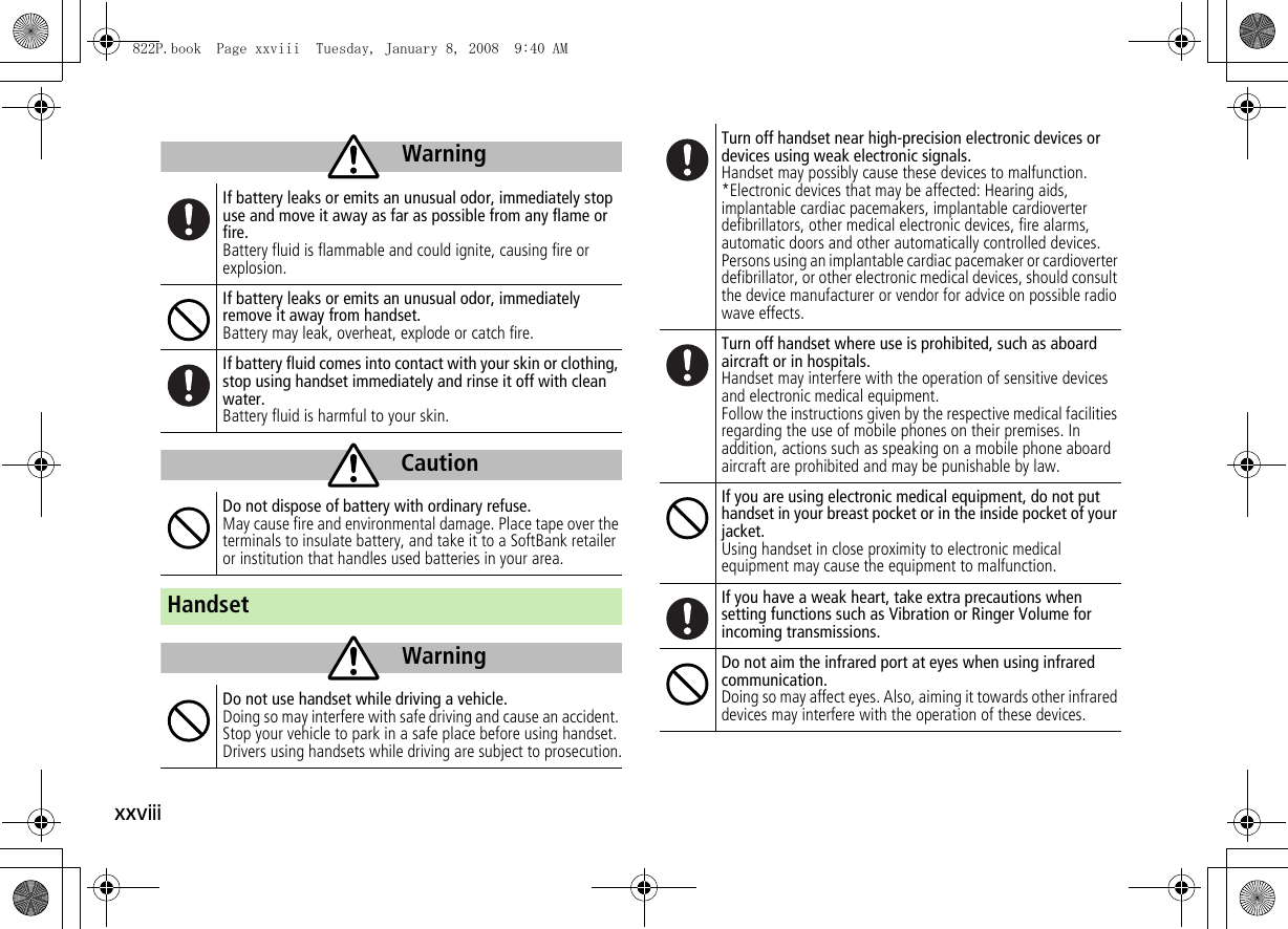 xxviiiIf battery leaks or emits an unusual odor, immediately stop use and move it away as far as possible from any flame or fire.Battery fluid is flammable and could ignite, causing fire or explosion.If battery leaks or emits an unusual odor, immediately remove it away from handset.Battery may leak, overheat, explode or catch fire.If battery fluid comes into contact with your skin or clothing, stop using handset immediately and rinse it off with clean water.Battery fluid is harmful to your skin.Do not dispose of battery with ordinary refuse.May cause fire and environmental damage. Place tape over the terminals to insulate battery, and take it to a SoftBank retailer or institution that handles used batteries in your area.HandsetDo not use handset while driving a vehicle.Doing so may interfere with safe driving and cause an accident. Stop your vehicle to park in a safe place before using handset. Drivers using handsets while driving are subject to prosecution.WarningCautionWarningTurn off handset near high-precision electronic devices or devices using weak electronic signals.Handset may possibly cause these devices to malfunction.*Electronic devices that may be affected: Hearing aids, implantable cardiac pacemakers, implantable cardioverter defibrillators, other medical electronic devices, fire alarms, automatic doors and other automatically controlled devices.Persons using an implantable cardiac pacemaker or cardioverter defibrillator, or other electronic medical devices, should consult the device manufacturer or vendor for advice on possible radio wave effects.Turn off handset where use is prohibited, such as aboard aircraft or in hospitals.Handset may interfere with the operation of sensitive devices and electronic medical equipment.Follow the instructions given by the respective medical facilities regarding the use of mobile phones on their premises. In addition, actions such as speaking on a mobile phone aboard aircraft are prohibited and may be punishable by law.If you are using electronic medical equipment, do not put handset in your breast pocket or in the inside pocket of your jacket.Using handset in close proximity to electronic medical equipment may cause the equipment to malfunction.If you have a weak heart, take extra precautions when setting functions such as Vibration or Ringer Volume for incoming transmissions.Do not aim the infrared port at eyes when using infrared communication.Doing so may affect eyes. Also, aiming it towards other infrared devices may interfere with the operation of these devices.822P.book  Page xxviii  Tuesday, January 8, 2008  9:40 AM