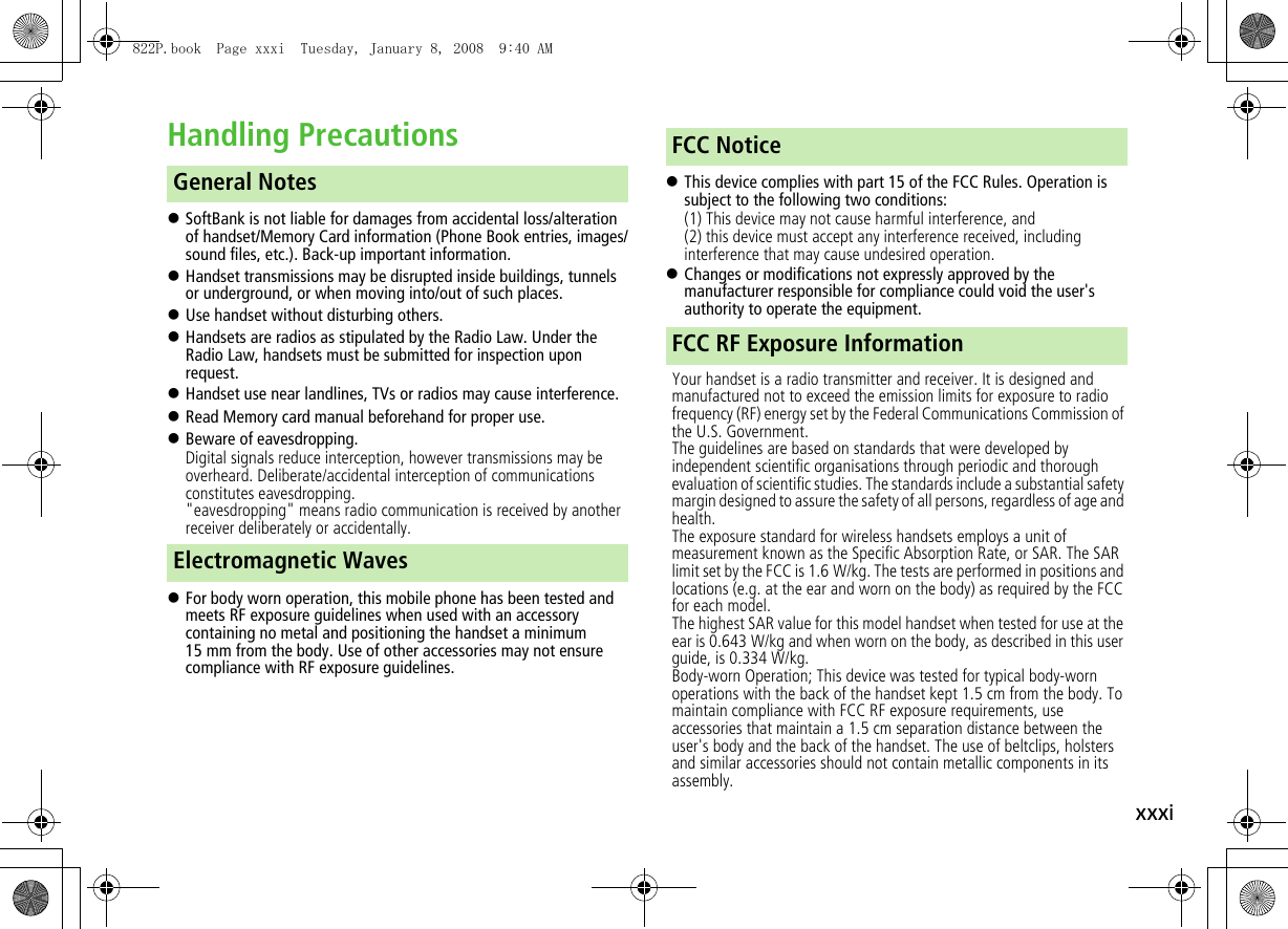 xxxiHandling Precautions!SoftBank is not liable for damages from accidental loss/alteration of handset/Memory Card information (Phone Book entries, images/sound files, etc.). Back-up important information.!Handset transmissions may be disrupted inside buildings, tunnels or underground, or when moving into/out of such places.!Use handset without disturbing others.!Handsets are radios as stipulated by the Radio Law. Under the Radio Law, handsets must be submitted for inspection upon request.!Handset use near landlines, TVs or radios may cause interference.!Read Memory card manual beforehand for proper use.!Beware of eavesdropping.Digital signals reduce interception, however transmissions may be overheard. Deliberate/accidental interception of communications constitutes eavesdropping.&quot;eavesdropping&quot; means radio communication is received by another receiver deliberately or accidentally.!For body worn operation, this mobile phone has been tested and meets RF exposure guidelines when used with an accessory containing no metal and positioning the handset a minimum 15 mm from the body. Use of other accessories may not ensure compliance with RF exposure guidelines.!This device complies with part 15 of the FCC Rules. Operation is subject to the following two conditions:(1) This device may not cause harmful interference, and(2) this device must accept any interference received, including interference that may cause undesired operation.!Changes or modifications not expressly approved by the manufacturer responsible for compliance could void the user&apos;s authority to operate the equipment.Your handset is a radio transmitter and receiver. It is designed and manufactured not to exceed the emission limits for exposure to radio frequency (RF) energy set by the Federal Communications Commission of the U.S. Government.The guidelines are based on standards that were developed by independent scientific organisations through periodic and thorough evaluation of scientific studies. The standards include a substantial safety margin designed to assure the safety of all persons, regardless of age and health.The exposure standard for wireless handsets employs a unit of measurement known as the Specific Absorption Rate, or SAR. The SAR limit set by the FCC is 1.6 W/kg. The tests are performed in positions and locations (e.g. at the ear and worn on the body) as required by the FCC for each model.The highest SAR value for this model handset when tested for use at the ear is 0.643 W/kg and when worn on the body, as described in this user guide, is 0.334 W/kg.Body-worn Operation; This device was tested for typical body-worn operations with the back of the handset kept 1.5 cm from the body. To maintain compliance with FCC RF exposure requirements, use accessories that maintain a 1.5 cm separation distance between the user&apos;s body and the back of the handset. The use of beltclips, holsters and similar accessories should not contain metallic components in its assembly.General NotesElectromagnetic WavesFCC NoticeFCC RF Exposure Information822P.book  Page xxxi  Tuesday, January 8, 2008  9:40 AM