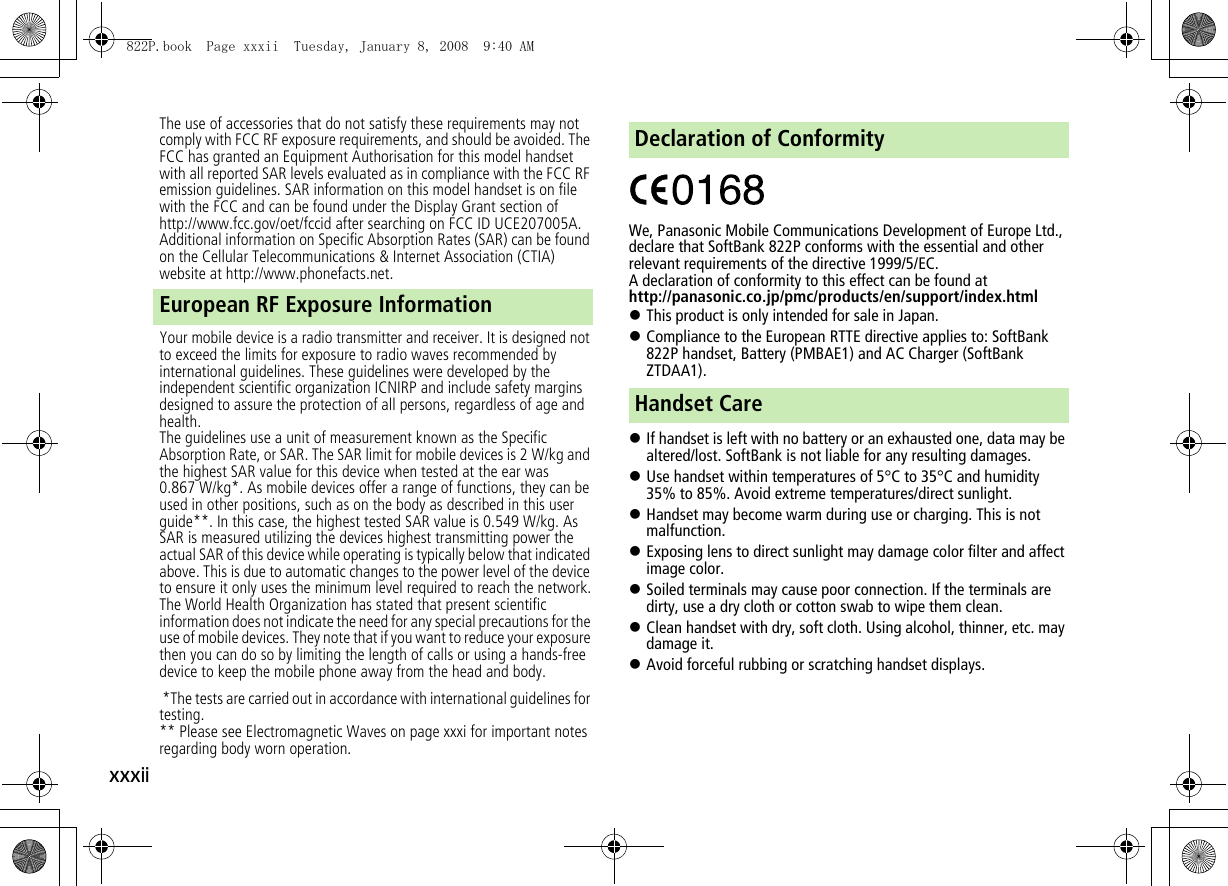 xxxiiThe use of accessories that do not satisfy these requirements may not comply with FCC RF exposure requirements, and should be avoided. The FCC has granted an Equipment Authorisation for this model handset with all reported SAR levels evaluated as in compliance with the FCC RF emission guidelines. SAR information on this model handset is on file with the FCC and can be found under the Display Grant section of http://www.fcc.gov/oet/fccid after searching on FCC ID UCE207005A. Additional information on Specific Absorption Rates (SAR) can be found on the Cellular Telecommunications &amp; Internet Association (CTIA) website at http://www.phonefacts.net.Your mobile device is a radio transmitter and receiver. It is designed not to exceed the limits for exposure to radio waves recommended by international guidelines. These guidelines were developed by the independent scientific organization ICNIRP and include safety margins designed to assure the protection of all persons, regardless of age and health.The guidelines use a unit of measurement known as the Specific Absorption Rate, or SAR. The SAR limit for mobile devices is 2 W/kg and the highest SAR value for this device when tested at the ear was 0.867 W/kg*. As mobile devices offer a range of functions, they can be used in other positions, such as on the body as described in this user guide**. In this case, the highest tested SAR value is 0.549 W/kg. As SAR is measured utilizing the devices highest transmitting power the actual SAR of this device while operating is typically below that indicated above. This is due to automatic changes to the power level of the device to ensure it only uses the minimum level required to reach the network.The World Health Organization has stated that present scientific information does not indicate the need for any special precautions for the use of mobile devices. They note that if you want to reduce your exposure then you can do so by limiting the length of calls or using a hands-free device to keep the mobile phone away from the head and body. *The tests are carried out in accordance with international guidelines for testing.** Please see Electromagnetic Waves on page xxxi for important notes regarding body worn operation.We, Panasonic Mobile Communications Development of Europe Ltd., declare that SoftBank 822P conforms with the essential and other relevant requirements of the directive 1999/5/EC.A declaration of conformity to this effect can be found athttp://panasonic.co.jp/pmc/products/en/support/index.html!This product is only intended for sale in Japan.!Compliance to the European RTTE directive applies to: SoftBank 822P handset, Battery (PMBAE1) and AC Charger (SoftBank ZTDAA1).!If handset is left with no battery or an exhausted one, data may be altered/lost. SoftBank is not liable for any resulting damages.!Use handset within temperatures of 5°C to 35°C and humidity 35% to 85%. Avoid extreme temperatures/direct sunlight.!Handset may become warm during use or charging. This is not malfunction.!Exposing lens to direct sunlight may damage color filter and affect image color.!Soiled terminals may cause poor connection. If the terminals are dirty, use a dry cloth or cotton swab to wipe them clean.!Clean handset with dry, soft cloth. Using alcohol, thinner, etc. may damage it.!Avoid forceful rubbing or scratching handset displays.European RF Exposure InformationDeclaration of ConformityHandset Care822P.book  Page xxxii  Tuesday, January 8, 2008  9:40 AM