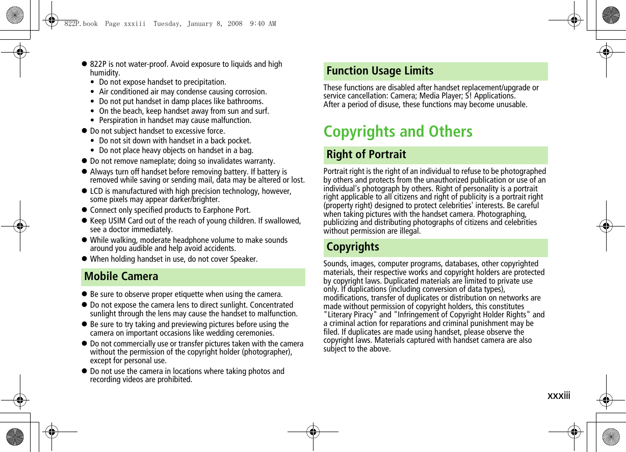 xxxiii!822P is not water-proof. Avoid exposure to liquids and high humidity.• Do not expose handset to precipitation.• Air conditioned air may condense causing corrosion.• Do not put handset in damp places like bathrooms.• On the beach, keep handset away from sun and surf.• Perspiration in handset may cause malfunction.!Do not subject handset to excessive force.• Do not sit down with handset in a back pocket.• Do not place heavy objects on handset in a bag.!Do not remove nameplate; doing so invalidates warranty.!Always turn off handset before removing battery. If battery is removed while saving or sending mail, data may be altered or lost.!LCD is manufactured with high precision technology, however, some pixels may appear darker/brighter.!Connect only specified products to Earphone Port.!Keep USIM Card out of the reach of young children. If swallowed, see a doctor immediately.!While walking, moderate headphone volume to make sounds around you audible and help avoid accidents.!When holding handset in use, do not cover Speaker.!Be sure to observe proper etiquette when using the camera.!Do not expose the camera lens to direct sunlight. Concentrated sunlight through the lens may cause the handset to malfunction.!Be sure to try taking and previewing pictures before using the camera on important occasions like wedding ceremonies.!Do not commercially use or transfer pictures taken with the camera without the permission of the copyright holder (photographer), except for personal use.!Do not use the camera in locations where taking photos and recording videos are prohibited.These functions are disabled after handset replacement/upgrade or service cancellation: Camera; Media Player; S! Applications.After a period of disuse, these functions may become unusable.Copyrights and OthersPortrait right is the right of an individual to refuse to be photographed by others and protects from the unauthorized publication or use of an individual&apos;s photograph by others. Right of personality is a portrait right applicable to all citizens and right of publicity is a portrait right (property right) designed to protect celebrities&apos; interests. Be careful when taking pictures with the handset camera. Photographing, publicizing and distributing photographs of citizens and celebrities without permission are illegal.Sounds, images, computer programs, databases, other copyrighted materials, their respective works and copyright holders are protected by copyright laws. Duplicated materials are limited to private use only. If duplications (including conversion of data types), modifications, transfer of duplicates or distribution on networks are made without permission of copyright holders, this constitutes &quot;Literary Piracy&quot; and &quot;Infringement of Copyright Holder Rights&quot; and a criminal action for reparations and criminal punishment may be filed. If duplicates are made using handset, please observe the copyright laws. Materials captured with handset camera are also subject to the above.Mobile CameraFunction Usage LimitsRight of PortraitCopyrights822P.book  Page xxxiii  Tuesday, January 8, 2008  9:40 AM