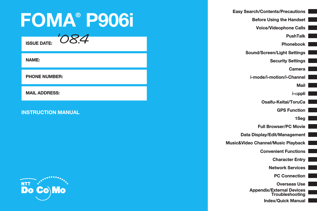 FOMA® P906iISSUE DATE:NAME:PHONE NUMBER:MAIL ADDRESS:INSTRUCTION MANUALEasy Search/Contents/PrecautionsBefore Using the HandsetVoice/Videophone CallsPushTalkPhonebookSound/Screen/Light SettingsSecurity SettingsCamerai-mode/i-motion/i-ChannelMaili-αppliOsaifu-Keitai/ToruCaGPS Function1SegFull Browser/PC MovieData Display/Edit/ManagementMusic&amp;Video Channel/Music PlaybackConvenient FunctionsCharacter EntryNetwork ServicesPC ConnectionOverseas UseAppendix/External DevicesTroubleshootingIndex/Quick Manual‘08.4