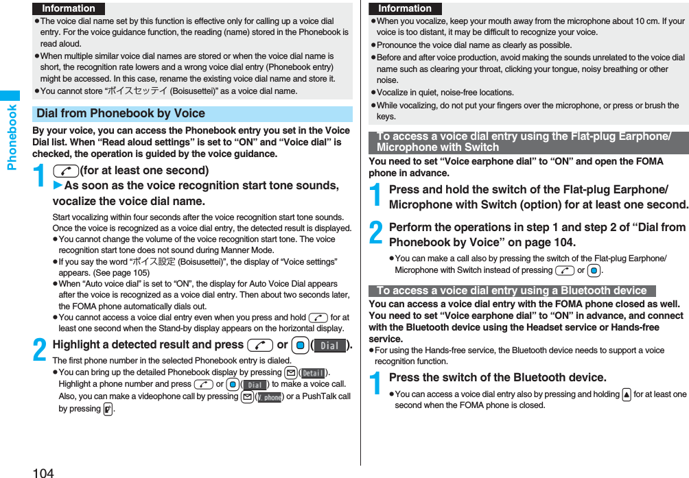 104PhonebookBy your voice, you can access the Phonebook entry you set in the Voice Dial list. When “Read aloud settings” is set to “ON” and “Voice dial” is checked, the operation is guided by the voice guidance.1d(for at least one second)As soon as the voice recognition start tone sounds, vocalize the voice dial name.Start vocalizing within four seconds after the voice recognition start tone sounds.Once the voice is recognized as a voice dial entry, the detected result is displayed.pYou cannot change the volume of the voice recognition start tone. The voice recognition start tone does not sound during Manner Mode.pIf you say the word “ボイス設定 (Boisusettei)”, the display of “Voice settings” appears. (See page 105)pWhen “Auto voice dial” is set to “ON”, the display for Auto Voice Dial appears after the voice is recognized as a voice dial entry. Then about two seconds later, the FOMA phone automatically dials out.pYou cannot access a voice dial entry even when you press and hold d for at least one second when the Stand-by display appears on the horizontal display.2Highlight a detected result and pressd or Oo().The first phone number in the selected Phonebook entry is dialed.pYou can bring up the detailed Phonebook display by pressing l(). Highlight a phone number and press d or Oo( ) to make a voice call. Also, you can make a videophone call by pressing l( ) or a PushTalk call by pressing p.InformationpThe voice dial name set by this function is effective only for calling up a voice dial entry. For the voice guidance function, the reading (name) stored in the Phonebook is read aloud.pWhen multiple similar voice dial names are stored or when the voice dial name is short, the recognition rate lowers and a wrong voice dial entry (Phonebook entry) might be accessed. In this case, rename the existing voice dial name and store it.pYou cannot store “ボイスセッテイ (Boisusettei)” as a voice dial name.Dial from Phonebook by VoiceYou need to set “Voice earphone dial” to “ON” and open the FOMA phone in advance.1Press and hold the switch of the Flat-plug Earphone/Microphone with Switch (option) for at least one second.2Perform the operations in step 1 and step 2 of “Dial from Phonebook by Voice” on page 104.pYou can make a call also by pressing the switch of the Flat-plug Earphone/Microphone with Switch instead of pressing d or Oo.You can access a voice dial entry with the FOMA phone closed as well. You need to set “Voice earphone dial” to “ON” in advance, and connect with the Bluetooth device using the Headset service or Hands-free service.pFor using the Hands-free service, the Bluetooth device needs to support a voice recognition function.1Press the switch of the Bluetooth device.pYou can access a voice dial entry also by pressing and holding &lt; for at least one second when the FOMA phone is closed.InformationpWhen you vocalize, keep your mouth away from the microphone about 10 cm. If your voice is too distant, it may be difficult to recognize your voice.pPronounce the voice dial name as clearly as possible.pBefore and after voice production, avoid making the sounds unrelated to the voice dial name such as clearing your throat, clicking your tongue, noisy breathing or other noise.pVocalize in quiet, noise-free locations.pWhile vocalizing, do not put your fingers over the microphone, or press or brush the keys.To access a voice dial entry using the Flat-plug Earphone/Microphone with SwitchTo access a voice dial entry using a Bluetooth device